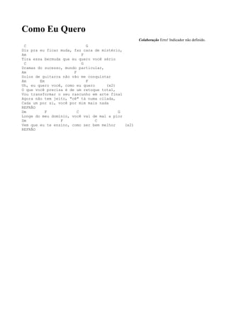 Como Eu Quero
                                                    Colaboração Erro! Indicador não definido.
 C                           G
Diz pra eu ficar muda, faz cara de mistério,
Am                         F
Tira essa bermuda que eu quero você sério
 C                         G
Dramas do sucesso, mundo particular,
Am                     F
Solos de guitarra não vão me conquistar
Am      Em                   F
Uh, eu quero você, como eu quero     (x2)
O que você precisa é de um retoque total,
Vou transformar o seu rascunho em arte final
Agora não tem jeito, "cê" tá numa cilada,
Cada um por si, você por mim mais nada
REFRÃO
Dm         F             C                G
Longe do meu domínio, você vai de mal a pior
Dm               F               C
Vem que eu te ensino, como ser bem melhor    (x2)
REFRÃO
 
