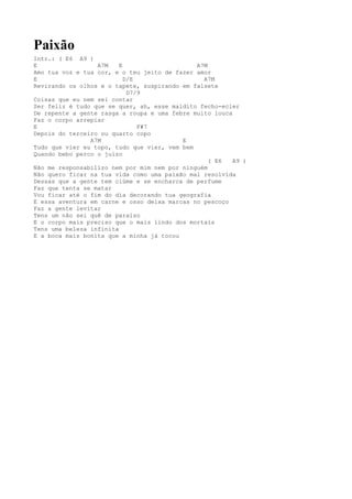 Paixão
Intr.: ( E6 A9 )
E                 A7M    E                    A7M
Amo tua voz e tua cor, e o teu jeito de fazer amor
E                          D/E                  A7M
Revirando os olhos e o tapete, suspirando em falsete
                            D7/9
Coisas que eu nem sei contar
Ser feliz é tudo que se quer, ah, esse maldito fecho-ecler
De repente a gente rasga a roupa e uma febre muito louca
Faz o corpo arrepiar
E                              F#7
Depois do terceiro ou quarto copo
                A7M                       E
Tudo que vier eu topo, tudo que vier, vem bem
Quando bebo perco o juízo
                                                  ( E6   A9 )
Não me responsabilizo nem por mim nem por ninguém
Não quero ficar na tua vida como uma paixão mal resolvida
Dessas que a gente tem ciúme e se encharca de perfume
Faz que tenta se matar
Vou ficar até o fim do dia decorando tua geografia
E essa aventura em carne e osso deixa marcas no pescoço
Faz a gente levitar
Tens um não sei quê de paraíso
E o corpo mais preciso que o mais lindo dos mortais
Tens uma beleza infinita
E a boca mais bonita que a minha já tocou
 