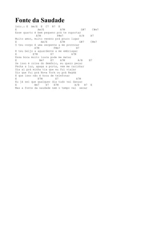 Fonte da Saudade
Intr.: E Am/E E C7 B7 E
E              Am/E            A7M          G#7      C#m7
Esse quarto é bem pequeno prá te suportar
             A7M            F#m7           A/B     B7
Muito amor, muito veneno prá pouco lugar
E                Am/E          A7M         G#7     C#m7
O teu corpo é uma serpente a me provocar
            A7M           F#m7          B7
E teu beijo a aguardente a me embriagar
E          E7M         E7           A7M
Essa boca muito louca pode me matar
E               Bm7    E7      A7M       A/B      B7
Se isso é coisa do demônio, eu quero pecar
Fecha a luz, apaga a porta, vem me carinhar
Dia aí prá minha tia que eu fui viajar
Diz que fui prá Nova York ou prá Bagdá
E que isso não é hora de telefonar
E              E7M         E7           A7M
Eu já sei que qualquer dia tudo vai dançar
E           Bm7     E7    A7M         A/B      B7 E
Mas a fonte da saudade nem o tempo vai secar
 