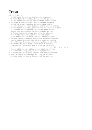 Trova
Intr.: ( A7 D )
- O tchê este desafio me deixa muito orgulhoso
  Tu tens fama de valente, de taura e de gostoso
  Mas eu acabo contigo ou não me chamo João Cardoso
- Teu nome é João Cardoso, mas te chamam de Odete
  De dia tu é muito macho, de noite vira vedete
  E o que corta por dois lados ma minha terra é gilete
- Na tua terra é gilete, pois vem que eu te passo a faca
  Vai cuidar da tua menina, sirigaita essa polaca
  Namora com meio mundo, te botou chapéu de vaca
- Me botou chapéu de vaca, que falta de educação
  Tu é muito ignorante, precisa de uma lição
  Se eu tenho cara de vaca, vem cá, terneiro mamão
- Vem cá, terneiro mamão, dobra essa língua ou engole
  Depois desse desaforo não há mais quem me console
  E eu não sou de perder trova prá gaúcho bunda mole
- Me chamou de bunda mole, bunda mole é rapadura
  É melhor ir terminando que a coisa já tá escura
                                              D   B7   ( E   B7 )
  Fica o dito por não dito, e bota água na fervura
- Tá combinado, compadre, subiu a temperatura
- As moças já tão rosada, também, com tanta grossura
= Daqui a pouco se ofendemo de filho da ditadura
  Os home pode invocar e fecha a tal da abertura
 