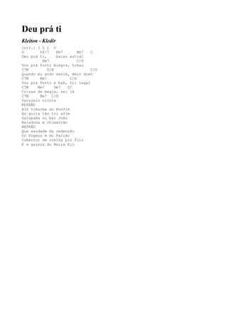 Deu prá ti
Kleiton - Kledir
Intr.: ( D ) G
G       D4/7     Em7       Bm7 C
Deu prá ti,      baixo astral
         Bm7               C/D
Vou prá Porto Alegre, tchau
C7M         G/B                C/D
Quando eu ando assim, meio down
C7M     Bm7            C/D
Vou prá Porto e bah, tri legal
C7M    Bm7      Dm7   G7
Coisas de magia, sei lá
C7M     Bm7 C/D
Paralelo trinta
REFRÃO
Alô tchurma do Bonfim
As guria tão tri afim
Garopaba ou bar João
Beladona e chimarrão
REFRÃO
Que saudade da redenção
Do Fogaça e do Falcão
Cobertor de orelha pro frio
E a galera do Beira Rio
 