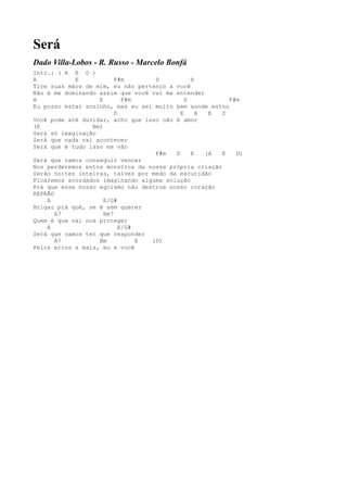Será
Dado Villa-Lobos - R. Russo - Marcelo Bonfá
Intr.: ( A E D )
A           E            F#m       D           A
Tire suas mãos de mim, eu não pertenço a você
Não é me dominando assim que você vai me entender
A                  E        F#m              D           F#m
Eu posso estar sozinho, mas eu sei muito bem aonde estou
                         D                 E     A  E  D
Você pode até duvidar, acho que isso não é amor
(E               Bm)
Será só imaginação
Será que nada vai acontecer
Será que é tudo isso em vão
                                   F#m   D     E   (A  E   D)
Será que vamos conseguir vencer
Nos perderemos entre monstros da nossa própria criação
Serão noites inteiras, talvez por medo da escuridão
Ficaremos acordados imaginando alguma solução
Prá que esse nosso egoísmo não destrua nosso coração
REFRÃO
    A                E/G#
Brigar prá quê, se é sem querer
       A7            Bm7
Quem é que vai nos proteger
    A                      E/G#
Será que vamos ter que responder
       A7          Bm           E (D)
Pelos erros a mais, eu e você
 