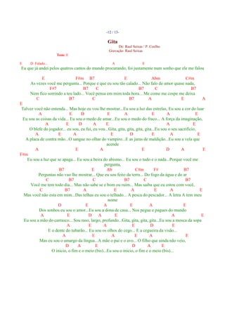 -12 / 13-

                                                     Gita
                                                          De: Raul Seixas / P. Coelho
                                                     Gravação: Raul Seixas
                      Tom: E

E     D Falado...                                       A                 E
Eu que já andei pelos quatros cantos do mundo procurando, foi justamente num sonho que ele me falou

            E                   F#m B7                    E              Abm                C#m
      As vezes você me pergunta... Porque e que eu sou tão calado... Não falo de amor quase nada,
                F#7                 B7     C                      B7        C                  B7
      Nem fico sorrindo a teu lado... Você pensa em mim toda hora... Me come me cospe me deixa
         C                  B7           C                  B7         A                 E                    A
E
 Talvez você não entenda... Mas hoje eu vou lhe mostrar...Eu sou a luz das estrelas, Eu sou a cor do luar
          A                   E     D              E          A                 E        A                 E
  Eu sou as coisas da vida... Eu sou o medo de amar...Eu sou o medo do fraco... A força da imaginação,
              A            E       D       A       E                                     A               E
     O blefe do jogador... eu sou, eu fui, eu vou...Gita, gita, gita, gita, gita...Eu sou o seu sacrifício,
        A             E         A                    E            D             E          A                E
   A placa de contra mão...O sangue no olhar do vampiro...E as juras de maldição...Eu sou a vela que
                                                   acende
        A                        E             A                          E              D        A            E
F#m
    Eu sou a luz que se apaga... Eu sou a beira do abismo... Eu sou o tudo e o nada...Porque você me
                                                 pergunta,
                      B7                  E        Ab                C#m          F#               B7
          Perguntas não vao lhe mostrar... Que eu sou feito da terra... Do fogo da água e do ar
               C             B7            C                  B7           C                        B7
      Você me tem todo dia... Mas não sabe se e bom ou ruim... Mas saiba que eu estou com você,
           C              B7         A                 E           A               E       A                 E
  Mas você não esta em mim...Das telhas eu sou o telhado... A pesca do pescador... A letra A tem meu
                                                    nome
                      D               E          A                E            A                   E
           Dos sonhos eu sou o amor...Eu sou a dona de casa... Nos pegue e pagues do mundo
            A              E            D A             E                                   A                 E
  Eu sou a mão do carrasco... Sou raso, largo, profundo...Gita, gita, gita, gita...Eu sou a mosca da sopa
                           A            E        A                 E           D             E
                E o dente do tubarão... Eu sou os olhos do cego... E a cegueira da visão...
                         A                E           A              E         A                    E
           Mas eu sou o amargo da língua...A mãe o pai e o avo... O filho que ainda não veio,
                          D       A         E                      D         A         E
                  O inicio, o fim e o meio (bis)...Eu sou o inicio, o fim e o meio (bis)...
 