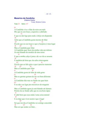-14 / 15-

Mexerico da Candinha
             Erasmo Carlos
                     Canta: Roberto Carlos
Tom: D - Intro: A7

D
A Candinha vive a falar de mim em tudo
Diz que eu sou louco, esquisito e cabeludo
               G
E que eu não ligo para nada e dirijo em disparada
D
Acho que a Candinha gosta mesmo de falar
A7                                       G
Ela diz que eu sou louco e que o hospício é meu lugar
D             A7        D
Mas a Candinha quer falar
A Candinha quer fazer da minha vida um inferno
Já está falando do modelo do meu terno
          G
E que a minha calça é justa e de ver ela se assusta
D
E também da bota que ela acha extravagante
     A7                              G
Ela diz que eu falo gíria e que é preciso maneirar
D             A7        D
Mas a Candinha quer falar
G                           D
A Candinha gosta de falar de toda gente
G                                D
Mas as garotas gostam de me ver bem diferente
G                                D
A Candinha fala mas no fundo me quer bem
E7                              A7
E eu não vou ligar pra mexericos de ninguém
               D
Mas a Candinha agora já está falando até demais
Porém ela no fundo sabe que eu sou bom rapaz
 G
E sabe bem que essa onda é uma coisa natural
 D
E eu digo que viver assim é que é legal
              A7                     G
Sei que um dia a Candinha vai comigo concordar
D                  A7   D
Mas sei que ainda vai falar...
 