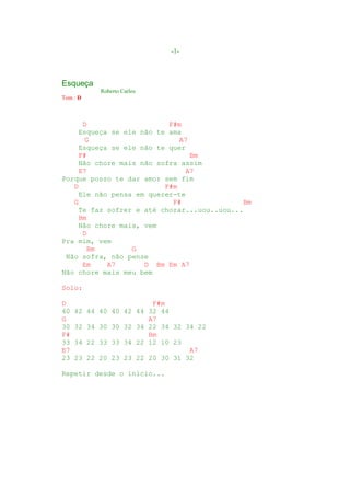 -1-



Esqueça
           Roberto Carlos
Tom : D



      D                    F#m
     Esqueça se ele não te ama
       G                      A7
     Esqueça se ele não te quer
     F#                          Bm
     Não chore mais não sofra assim
     E7                        A7
Porque posso te dar amor sem fim
   D                      F#m
     Ele não pensa em querer-te
   G                        F#                Bm
     Te faz sofrer e até chorar...uou..uou...
     Bm
     Não chore mais, vem
      D
Pra mim, vem
       Bm         G
 Não sofra, não pense
      Em    A7       D Bm Em A7
Não chore mais meu bem

Solo:

D                       F#m
40   42 44 40 40 42 44 32 44
G                      A7
30   32 34 30 30 32 34 22 34 32 34 22
F#                     Bm
33   34 22 33 33 34 22 12 10 23
E7                               A7
23   23 22 20 23 23 22 20 30 31 32

Repetir desde o início...
 