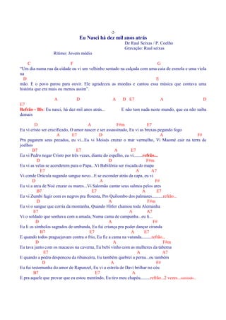 -2-
                                 Eu Nasci há dez mil anos atrás
                                                           De Raul Seixas / P. Coelho
                                                           Gravação: Raul seixas
                   Rítimo: Jovem médio

     C                      F                                           G
“Um dia numa rua da cidade eu vi um velhinho sentado na calçada com uma cuia de esmola e uma viola
na
  D                                                                    E
mão. E o povo parou para ouvir. Ele agradeceu as moedas e cantou essa música que contava uma
história que era mais ou menos assim”.

                  A            D                    A     D E7                 A                        D
E7
Refrão - Bis: Eu nasci, há dez mil anos atrás...         E não tem nada neste mundo, que eu não saiba
demais

         D                             A                F#m                E7
Eu vi cristo ser crucificado, O amor nascer e ser assassinado, Eu vi as bruxas pegando fogo
                      A        E7            D                                     A                    F#
Pra pagarem seus pecados, eu vi...Eu vi Moisés cruzar o mar vermelho, Vi Maomé cair na terra de
joelhos
       B7                        E7                   A         E7
Eu vi Pedro negar Cristo por três vezes, diante do espelho, eu vi........refrão...
          D                                        D                       F#m
Eu vi as velas se acenderem para o Papa...Vi Babilônia ser riscada do mapa
            E7                                                     A          A7
Vi conde Drácula sugando sangue novo...E se esconder atrás da capa, eu vi
       D                                      A                                 F#
Eu vi a arca de Noé cruzar os mares...Vi Salomão cantar seus salmos pelos ares
          B7                             E7                              A       E7
Eu vi Zumbi fugir com os negros pra floresta, Pro Quilombo dos palmares..........refrão...
          D                                        A                        F#m
Eu vi o sangue que corria da montanha, Quando Hitler chamou toda Alemanha
        E7                                                     A           A7
Vi o soldado que sonhava com a amada, Numa cama de campanha...eu li...
          D                                        A                          F#
Eu li os símbolos sagrados de umbanda, Eu fui criança pra poder dançar ciranda
            B7                          E7                      A         E7
E quando todos praguejavam contra o frio, Eu fiz a cama na varanda.........refrão...
         D                                            A                             F#m
Eu tava junto com os macacos na caverna, Eu bebi vinho com as mulheres da taberna
              E7                                                    A               A7
E quando a pedra despencou da ribanceira, Eu também quebrei a perna...eu também
             D                                      A                            F#
Eu fui testemunha do amor de Rapunzel, Eu vi a estrela de Davi brilhar no céu
        B7                                 E7                   A
E pra aquele que provar que eu estou mentindo, Eu tiro meu chapéu.........refrão...2 vezes...sumindo...
 
