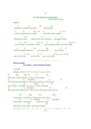 -3-

                                             Eu não sabia que você existia
                                                                                 Renato Barros e Tony

       Tom: D

             D                  F#7                       Bm                        D7
        quando eu te conheci meu bem...                             não acreditei
         G            A7                     F#m       Bm          G                                   A7      F#m
        você era a garota que eu sonhei...                         seus olhos lindos sempre
                           Bm                                 E7                                            A7
        olhando nos meus                olhei pro' céu e até meu bem..... dei graças a Deus
                 D     F#7                             Bm D7              G                       A7                     F#m Bm
         por Ter enfim encontrado o amor...                            que eu sempre esperei com tanto ardor

             G         A7                    F#m                         Bm                              G       A7
        jamais imaginei meu bem...                  te ver algum dia ... ...                eu não sabia

                           D    Bm                     G A7                              D Bm...G...A7...D...Bm
        que você existia               eu não sabia              que você existia

                                     .......................................................................
       Nossa canção
                  Luiz Airão – canta: Roberto Carlos

       Tom: D
       Solinho...50 40 32 23 12 13 12...3 vezes...10 12
D         Fm           Bm G                        A                         D
Olha aqui... Preste atenção... Essa é a nossa canção
G                     A     AA/Ab/G                      A                                                G
Vou cantá-la seja aonde for... Para nunca esquecer o nosso amor
       A               D               Fm G      A          D
Nosso amor... Veja bem... Foi você... a razão e o porquê
G                      A AA/Ab/G                         A                                                           D
De nascer esta canção assim... Pois você é o amor que existe em mim

                 Fm              Bm                      Fm                              Bm
       Você partiu e me deixou... Nunca mais você voltou
               A                 A AA/Ab/G           A                                AA/Ab/G
       Pra me tirar... da solidão...  E até você voltar
                              A                    D
       Meu bem eu vou cantar... Essa nossa canção
       Solinho: 50              40       32       23        12         13 12...3 vezes...10                              12
                                                                    -4 / 5-
 
