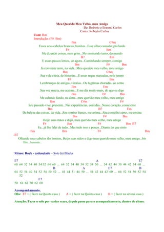 Meu Querido Meu Velho, meu Amigo
                                                 De: Roberto e Erasmo Carlos
                                               Canta: Roberto Carlos
                Tom: Bm
                Introdução: (F# Bm)
                                               Bm                            C#m
                    Esses seus cabelos brancos, bonitos...Esse olhar cansado, profundo
                                           F#                             Bm
                      Me dizendo coisas, num grito...Me ensinando tanto, do mundo
                                                       B7                    Em
                       E esses passos lentos, de agora...Caminhando sempre, comigo
                                                 Bm                       F#          Bm
                     Já correram tanto, na vida...Meu querido meu velho, meu amigo
                                         Bm                               C#m
                     Sua vida cheia, de historias...E essas rugas marcadas, pelo tempo
                                            F#                               Bm
                     Lembranças de antigas, vitorias...Ou lagrimas choradas, ao vento
                                               Bm                       Em
                     Sua voz macia, me acalma...E me diz muito mais, do que eu digo
                                               Bm                      F#            Bm
                     Me calando fundo, na alma...meu querido meu velho, meu amigo
                              Bm                       C#m                           F#
            Seu passado vive, presente...Nas experiências, contidas...Nesse coração, consciente
                            Bm                                      B7                     Em
        Da beleza das coisas, da vida...Seu sorriso franco, me anima...Seu conselho certo, me ensina
                                                Bm                      F#             Bm
                        Beijo suas mãos e digo, meu querido meu velho, meu amigo
                       F#                   Bm                     F#                     Bm B7
                   Eu...já lhe falei de tudo...Mas tudo isso e pouco...Diante do que sinto
             Em                         Bm                         F#                                    Bm
B7
     Olhando seus cabelos tão bonitos, Beijo suas mãos e digo meu querido meu velho, meu amigo...bis
        Bis...Sumindo...


Ritmo: Rock - cadenciado – Solo Jet Blacks

E7                                                    A                           E7
60 64 52 54 40 54 52 64 60 ... 64 52 54 40 54 52 54 50 ... 54 42 44 30 44 42 54 60 ...
                         B                  A                 E7                  B
64 52 54 40 54 52 54 50 52 ... 41 44 31 44 50 ... 54 42 44 42 60 ... 64 52 54 50 52 54
   52
               E7
50 64 62 60 62 60

Acompanhamento.
Obs: E7 = ( fazer na Quinta casa )       A = ( fazer na Quinta casa )     B = ( fazer na sétima casa )

Atenção: Fazer o solo por varias vezes, depois passe para o acompanhamento, dentro do ritmo.
 