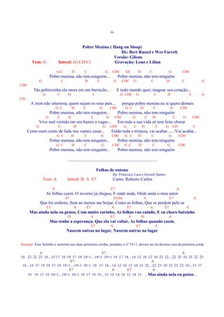 -6-



                                             Pobre Menina ( Hang on Sloop)
                                                                De: Bert Russel e Wes Farreli
                                                            Versão: Gileno
         Tom: G                  Introd: (G CD C)            Gravação: Leno e Lilian

                                GC            D          C                    G     CDC         GC           D            C               G           CDC
                           Pobre menina, não tem ninguém...                                Pobre menina, não tem ninguém
               G                     C                   D            C                G     CDC         G                C           D               C                  G
CDC
          Tão pobrezinha ela mora em um barracão...                                        E todo mundo quer, magoar seu coração...
                   G            C         D                      C                          G CDC            G                C        D                       C         G
CD...
        A mim não interessa, quem sejam os seus pais...                                        porque pobre menina eu te quero demais
                                G C           D         C              G           CDC          G C               D           C            G          CDC
                           Pobre menina, não tem ninguém...                                Pobre menina, não tem ninguém
                       G        C         D                      C             G         CDC             G            C       D               C        G           CDC
            Vive mal vestida em seu bairro a vagar...                                      Em toda a sua vida só tem feito chorar
           G                     C             D                           G       CDC          G        C        D               C   G       CD                   C
    Como num conto de fada nos vamos casar...                                      Então toda a tristeza, vai acabar.......Vai acabar...
                                G C           D          C                G         CDC         G C          D            C               G        CDC
                           Pobre menina, não tem ninguém...                                Pobre menina, não tem ninguém
                                G C           D          C                G         CDC         G C           D               C        G           CDC
                           Pobre menina, não tem ninguém...                                Pobre menina, não tem ninguém

                                          .................................................................................

                                                                      Folhas de outono
                                                                                    De: Francisco Lara e Jovenil Santos
                   Tom: A                 Introd: D A E7                             Canta: Roberto Carlos

                            A                                                      E7                                                             A
                       As folhas caem, O inverno já chegou, E onde anda, Onde anda o meu amor
                                         A7                                            D Dm                           A                    E7                      A
               Que foi embora, Sem ao menos me beijar, Como as folhas, Que se perdem pelo ar
                       E7                      A            E7                      A               E7                    A           E7                   A
        Mas ainda nela eu penso, Com muito carinho, As folhas vao caindo, E eu choro baixinho
                                          D                      A                 E7               A             D                    A
                           Mas tenho a esperança, Que ela vai voltar, As folhas quando caem,
                                                                 E7                A                         E7                   A
                                         Nascem outras no lugar, Nascem outras no lugar


Atenção: Esse Solinho e somente nas duas primeiras cordas, portanto o nº 19+1, devera ser na decima casa da primeira corda

            A                                    E7                                             A
10 23 22 23 10....15 17 19..19 17 19 19+1....19+1 19+1 19 17 14....14 12 10 12 10 23 22....22 23 10 23 22 23
                              E7                                              A
 10....15 17 19 19 17 19 19+1....19+1 19+1 19 17 14....14 12 10 12 10 23 22....22 23 10 23 22 23 10....15 17
                             E7                        A       E7              A
     19 19 17 19 19+1....19+1 19+1 19 17 19 15....15 15 14 14 12 14 15 ...Mas ainda nela eu penso...
 