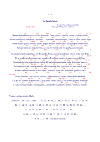 -7 / 8-



                                                             No Rancho fundo
                                                                                        De: Ary Barroso/Lamartine Babo
                             Introd: C E D                                        Gravação: Chitaozinho e Chororo


                         A                      C#7                 F#m                       C#7            D                          E            A       E
      No rancho fundo bem pra lá do fim do mundo...Onde a dor e a saudade contam coisas da cidade
                A                  C#7                 F#m                        C#7                   D                         E                      A
No rancho fundo de olhar triste e profundo...Um moreno canta as magoas, Tendo os olhos rasos d`agua
                F#                   Em F#               Bm                       Dm           A      F#m               B7        E              D
      Pobre moreno que de noite no sereno...Espera a lua no terreiro tendo o cigarro por companheiro
                              F#          Em F#            Bm             G7             A         F#m                  B7 E                A    D E
            Sem um aceno ele pega na viola...E a lua por esmola vem pro quintal, desse moreno
                 A                       C#7                    F#m                     C#7                        D                  E                      A
E
    No rancho fundo bem pra lá do fim do mundo...Nunca mais houve alegria, nem de noite, nem de dia
                         A                C#7                     F#m                   C#7             D                    E              A         DEA
          Os arvoredos já não contam mais segredos...E a ultima palmeira já morreu na cordilheira
               F#                   Em         F#             Bm                    Dm                   A F#m                   B7     E            D A
      Os passarinhos internaram-se nos ninhos...De tão triste essa tristeza, enche de trevas a natureza
                    F#               Em F#               Bm                       G7                        A          F#m         Bm E              A F7
       Tudo porque só por causa do moreno...Que era grande hoje e pequeno, pra uma casa de sapé
                             Bb                D7               Gm                  D7                Gm                    F                   Bb       F
        Se Deus soubesse da tristeza lá na serra... Mandaria lá pra cima, todo amor que há na terra
                             Bb                 D7                   Gm                       D7                       Gm               F                    Bb
Gm/F/Bb
        Porque o moreno vive louco de saudade...Só por causa do veneno, das mulheres da cidade
                G                 Fm G              Cm                Ebm                     Bb Gm                    C7 F                     Bb
      Ele que era o cantor da primavera...E que fez no rancho fundo, o céu melhor que tem no mundo
                     G             Fm G                  Cm                                        Bb       Gm                   Cm F            Bb
       Se uma flor desabrocha e o sol queima...A montanha vai gelando, lembra o cheiro da morena

                                         .......................................................................


Pratique...solinho dos Jet-blacks

    39/19/29+1...36/15/27...2 vezes                      42 22.. 20 32 31 44.. 31 32 22 20.. 22 23 12 10...

         10 15.. 14 12 14.. 12 10 12.. 10 23 10 12 10 23 22 20.. 20 22.. 32 20......

                             42 22.. 20 32 31 44.. 31 32 22 20.. 22 23 12 10......

                     10 15.. 14 12 14.. 12 10 12.. 10 23 10 12 10 23 22 12...

                                           15 15 ......15 15 volta desde o início...
 