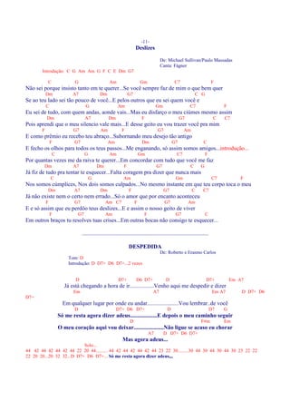 -11-
                                                                     Deslizes

                                                                                      De: Michael Sullivan/Paulo Massadas
                                                                                      Canta: Fágner
       Introdução: C G Am Am G F C E Dm G7

           C              G                       Am                     Gm                     C7                         F
Não sei porque insisto tanto em te querer...Se você sempre faz de mim o que bem quer
           Dm            A7                Dm                   G7                                             C G
Se ao teu lado sei tão pouco de você...E pelos outros que eu sei quem você e
           C                     G                      Am                         Gm                      C7                   F
Eu sei de tudo, com quem andas, aonde vais...Mas eu disfarço o meu ciúmes mesmo assim
           Dm                    A7              Dm                       F                         G7                      C   C7
Pois aprendi que o meu silencio vale mais...E desse geito eu vou trazer você pra mim
       F                  G7                Am             F                        G7                Am
E como prêmio eu recebo teu abraço...Subornando meu desejo tão antigo
               F          G7                     Am                       Dm                   G7                   C
E fecho os olhos para todos os teus passos...Me enganando, só assim somos amigos...introdução...
               C                 G                Am                     Gm                      C7                   F
Por quantas vezes me da raiva te querer...Em concordar com tudo que você me faz
        Dm               A7              Dm                 F                      G7                      C      G
Já fiz de tudo pra tentar te esquecer...Falta coragem pra dizer que nunca mais
               C                     G                      Am                                   Gm                        C7          F
Nos somos cúmplices, Nos dois somos culpados...No mesmo instante em que teu corpo toca o meu
           Dm             A7               Dm                   F                       G7                  C       C7
Já não existe nem o certo nem errado...Só o amor que por encanto aconteceu
           F              G7                   Am C7                 F                   G7              Am
E e só assim que eu perdôo teus deslizes...E e assim o nosso geito de viver
               F            G7                 Am                         F                     G7                    C
Em outros braços tu resolves tuas crises...Em outras bocas não consigo te esquecer...

                               .........................................................................................

                                                                DESPEDIDA
                                                                                      De: Roberto e Erasmo Carlos
                       Tom: D
                       Introdução: D D7+ D6 D7+...2 vezes


                           D                            D7+          D6 D7+               D                           D7+           Em A7
                     Já está chegando a hora de ir.................Venho aqui me despedir e dizer
                          Em                                                     A7                                         Em A7       D D7+ D6
D7=
                     Em qualquer lugar por onde eu andar......................Vou lembrar..de você
                          D                            D7+ D6 D7+                          D                               D7   G
                   Só me resta agora dizer adeus...................E depois o meu caminho seguir
                                                                D                                                 F#m           Em
                   O meu coração aqui vou deixar.....................Não ligue se acaso eu chorar
                                                                              A7        D D7+ D6 D7+
                                                           Mas agora adeus...
                           Solo...
44 42 44 42 44 42 44 22 20 44.......... 44 42 44 42 44 42 44 23 22 30.........30 44 30 44 30 44 30 23 22 22
22 20 20...20 32 32...D D7+ D6 D7+... Só me resta agora dizer adeus,,,
 