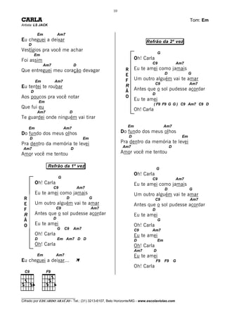 10

CARLA                                                                                                         Tom: Em
Artista: LS JACK

           Em            Am7
Eu cheguei a deixar                                                          Refrão da 2º vez
     D
Vestígios pra você me achar
                                                                                       G
         Em
Foi assim                                                              Oh! Carla
                                                                               C9                    Am7
               Am7                     D
Que entreguei meu coração devagar                              R       Eu te amei como jamais
                                                               E                            D                 G

          Em         Am7                                       F       Um outro alguém vai te amar
                                                                                   C9                         Am7
Eu tentei te roubar                                            R
     D                                                         Ã       Antes que o sol pudesse acordar
                                                                               D
Aos poucos pra você notar                                      O
              Em
                                                                       Eu te amei
                                                                                   ( F9 F9 G G ) C9 Am7 C9 D
Que fui eu                                                             Oh! Carla
           Am7                     D
Te guardei onde ninguém vai tirar
                                                                Em                          Am7
     Em                      Am7
Do fundo dos meus olhos                                      Do fundo dos meus olhos
                                                                   D                                     Em
     D                                       Em
Pra dentro da memória te levei                               Pra dentro da memória te levei
                                                             Am7                                 D
 Am7                               D
Amor você me tentou                                          Amor você me tentou

                   Refrão da 1º vez
                                                                                    G
                                                                       Oh! Carla
                         G                                                     C9                    Am7
          Oh! Carla                                                    Eu te amei como jamais
                     C9                    Am7                                              D                 G
          Eu te amei como jamais                                       Um outro alguém vai te amar
 R                             D                  G                                C9                         Am7
 E        Um outro alguém vai te amar                                  Antes que o sol pudesse acordar
 F                    C9                          Am7                          D
 R        Antes que o sol pudesse acordar                              Eu te amei
                     D
 Ã                                                                                     G
 O        Eu te amei                                                   Oh! Carla
                         G   C9        Am7                             C9      Am7
          Oh! Carla                                                    Eu te amei
          D              Em Am7 D D                                    D               Em
          Oh! Carla                                                    Oh! Carla
                                                                       Am7         D
           Em         Am7                                              Eu te amei
Eu cheguei a deixar...                 À                                           F9       F9       G
                                                                       Oh! Carla




________________________________
Cifrado por EDUARDO ARAÚJO - Tel.: (31) 3213-6107, Belo Horizonte/MG - www.escolaviolao.com
 