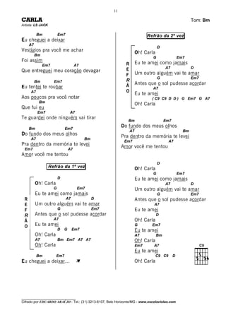 11

CARLA                                                                                                 Tom: Bm
Artista: LS JACK

          Bm             Em7                                              Refrão da 2º vez
Eu cheguei a deixar
     A7
                                                                                 D
Vestígios pra você me achar                                         Oh! Carla
          Bm
                                                                             G                 Em7
Foi assim                                                           Eu te amei como jamais
               Em7                    A7                     R
                                                             E                       A7               D
Que entreguei meu coração devagar                                   Um outro alguém vai te amar
                                                             F
                                                                                 G                    Em7
          Bm         Em7                                     R
                                                             Ã      Antes que o sol pudesse acordar
Eu tentei te roubar                                                          A7
     A7                                                      O
                                                                    Eu te amei
Aos poucos pra você notar                                                    ( C9 C9 D D ) G Em7 G A7
           Bm
                                                                    Oh! Carla
Que fui eu
           Em7                   A7
Te guardei onde ninguém vai tirar
                                                               Bm                    Em7

     Bm                      Em7
                                                           Do fundo dos meus olhos
                                                               A7                                Bm
Do fundo dos meus olhos                                    Pra dentro da memória te levei
     A7                                    Bm
                                                            Em7                         A7
Pra dentro da memória te levei                             Amor você me tentou
 Em7                             A7
Amor você me tentou
                                                                                 D
                   Refrão da 1º vez                                 Oh! Carla
                                                                             G                 Em7
                         D                                          Eu te amei como jamais
          Oh! Carla                                                                  A7               D
                     G                 Em7                          Um outro alguém vai te amar
          Eu te amei como jamais                                                 G                    Em7
 R                             A7               D                   Antes que o sol pudesse acordar
 E        Um outro alguém vai te amar                                         A7
 F                       G                      Em7                 Eu te amei
 R        Antes que o sol pudesse acordar                                       D
                     A7                                             Oh! Carla
 Ã
 O        Eu te amei                                                G        Em7
                         D   G      Em7                             Eu te amei
          Oh! Carla                                                 A7          Bm
          A7             Bm Em7 A7 A7                               Oh! Carla
          Oh! Carla                                                 Em7       A7
                                                                    Eu te amei
          Bm          Em7                                                       C9 C9      D
Eu cheguei a deixar...                À                             Oh! Carla




________________________________
Cifrado por EDUARDO ARAÚJO - Tel.: (31) 3213-6107, Belo Horizonte/MG - www.escolaviolao.com
 