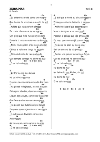 13

BEIRA MAR                                                                                                   Tom: G
Zé Ramalho

G                                          Em              G                                           Em
_Eu entendo a noite como um oceano                         _E até que a morte eu sinta chegando
                                                 G                                                     G
Que banha de sombras o mundo de sol                        Prossigo cantando beijando o espaço
C                                    Am                    C                                       Am
_Aurora que luta por um arrebol                            _Além do cabelo que desembaraço
                                   Bm                                                         Bm
De cores vibrantes e ar soberano                           Invoco as águas a vir inundando
                                        Am                                                             Am
Um olho que mira nunca um engano                           Pessoas e coisas que vão arrastando
                                               Em                                                       Em
Durante o instante que vou contemplar                      Do meu pensamento já podem lavar
D                                              Bm          D                                       Bm
_Além, muito além onde quero chegar                        _No peixe de asas eu quero voar
                                    G                                                         G
Caindo a noite me lanço no mundo                           Sair do oceano de tez poluída
A                                  F#                      A                                            F#
_Além do limite do vale profundo                           _Cantar um galope fechando a ferida
                                          Bm                                                      Bm
Que sempre começa na beira do mar                          Que só cicatriza na beira do mar
G                  Em    ( G G Em Em )                     G                      Em   G    Em
_É na beira do mar                                         _É na beira do mar
                                                                          G        Em
                                                           Na beira do mar
G                                                                         G                       Em
_Oi! Por dentro das águas                                  Na beira do mar êh boi, êh boi
                 Em                                                       G        Em
Há quadros e sonhos                                        Na beira do mar
                                                 G                            G        Em
E coisas que sonham o mundo dos vivos                      É na beira do mar
C                                          Am
_Há peixes milagrosos, insetos nocivos
                                        Bm                        G    Em G        Em G       Em G
Paisagens abertas, desertos medonhos
                                          Am
Léguas cansativas, caminhos tristonhos
                                          Em
Que fazem o homem se desenganar
D                                         Bm
_Há peixes que lutam para se salvar
                                             G
Daqueles que caçam no mar revoltoso
A
_E outros que devoram com gênio
        F#
Assombroso
                                        Bm
As vidas que caem na beira do mar
G                  Em    ( G G Em Em )
_É na beira do mar
________________________________
Cifrado por EDUARDO ARAÚJO - Tel.: (31) 3213-6107, Belo Horizonte/MG - www.escolaviolao.com
 