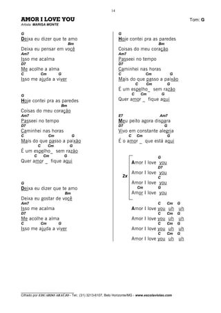 14

AMOR I LOVE YOU                                                                                        Tom: G
Artista: MARISA MONTE

G                                                          G
Deixa eu dizer que te amo                                  Hoje contei pra as paredes
                                 Bm                                                   Bm
Deixa eu pensar em você                                    Coisas do meu coração
Am7                                                        Am7
Isso me acalma                                             Passeei no tempo
D7                                                         D7
Me acolhe a alma                                           Caminhei nas horas
C              Cm        G                                 C                     Cm            G
Isso me ajuda a viver                                      Mais do que passo a paixão
                                                                            C    Cm           G
                                                           É um espelho_ sem razão
G                                                                       C       Cm        G
Hoje contei pra as paredes                                 Quer amor _ fique aqui
                         Bm
Coisas do meu coração
Am7                                                        E7                         Am7
Passeei no tempo                                           Meu peito agora dispara
D7                                                         D7                              G
Caminhei nas horas                                         Vivo em constante alegria
C                   Cm            G                                 C       Cm                G
Mais do que passo a paixão                                 É o amor _ que está aqui
           C        Cm           G
É um espelho_ sem razão
       C       Cm            G                                                        G
Quer amor _ fique aqui                                                  Amor I love you
                                                                                      D7
                                                                        Amor I love you
                                                               2x                     C
G                                                                       Amor I love you
Deixa eu dizer que te amo                                                   Cm        G
                             Bm                                         Amor I love you
Deixa eu gostar de você
Am7                                                                                   C       Cm   G
Isso me acalma                                                          Amor I love you uh uh
D7                                                                                    C       Cm   G
Me acolhe a alma                                                        Amor I love you uh uh
C              Cm        G                                                            C       Cm   G
Isso me ajuda a viver                                                   Amor I love you uh uh
                                                                                      C       Cm   G
                                                                        Amor I love you uh uh




________________________________
Cifrado por EDUARDO ARAÚJO - Tel.: (31) 3213-6107, Belo Horizonte/MG - www.escolaviolao.com
 