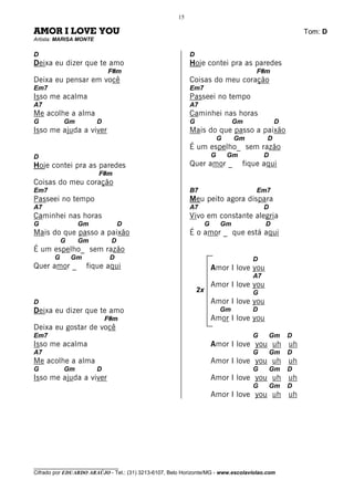 15

AMOR I LOVE YOU                                                                                           Tom: D
Artista: MARISA MONTE

D                                                          D
Deixa eu dizer que te amo                                  Hoje contei pra as paredes
                            F#m                                                          F#m
Deixa eu pensar em você                                    Coisas do meu coração
Em7                                                        Em7
Isso me acalma                                             Passeei no tempo
A7                                                         A7
Me acolhe a alma                                           Caminhei nas horas
G          Gm           D                                  G                     Gm              D
Isso me ajuda a viver                                      Mais do que passo a paixão
                                                                            G    Gm          D
                                                           É um espelho_ sem razão
D                                                                       G       Gm           D
Hoje contei pra as paredes                                 Quer amor _               fique aqui
                        F#m
Coisas do meu coração
Em7                                                        B7                            Em7
Passeei no tempo                                           Meu peito agora dispara
A7                                                         A7                                D
Caminhei nas horas                                         Vivo em constante alegria
G               Gm               D                                  G       Gm               D
Mais do que passo a paixão                                 É o amor _ que está aqui
           G    Gm           D
É um espelho_ sem razão
       G       Gm            D                                                          D
Quer amor _         fique aqui                                          Amor I love you
                                                                                        A7
                                                                        Amor I love you
                                                               2x                       G
D                                                                       Amor I love you
Deixa eu dizer que te amo                                                   Gm          D
                            F#m                                         Amor I love you
Deixa eu gostar de você
Em7                                                                                     G        Gm   D
Isso me acalma                                                          Amor I love you uh uh
A7                                                                                      G        Gm   D
Me acolhe a alma                                                        Amor I love you uh uh
G          Gm           D                                                               G        Gm   D
Isso me ajuda a viver                                                   Amor I love you uh uh
                                                                                        G        Gm   D
                                                                        Amor I love you uh uh




________________________________
Cifrado por EDUARDO ARAÚJO - Tel.: (31) 3213-6107, Belo Horizonte/MG - www.escolaviolao.com
 