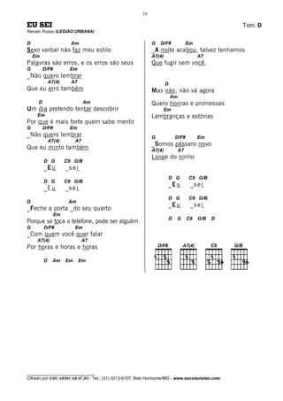 16

EU SEI                                                                                           Tom: D
Renato Russo (LEGIÃO URBANA)

D                      Am                                  G   D/F#              Em
Sexo verbal não faz meu estilo                             _A noite acabou, talvez tenhamos
    Em                                                     A7(4)                       A7
Palavras são erros, e os erros são seus                    Que fugir sem você.
G        D/F#          Em
_Não quero lembrar
             A7(4)     A7                                          D
Que eu erro também                                         Mas não, não vá agora
                                                                       Am
     D                         Am                          Quero honras e promessas
Um dia pretendo tentar descobrir                                   Em
     Em                                                    Lembranças e estórias
Por que é mais forte quem sabe mentir
G        D/F#          Em
_Não quero lembrar                                         G               D/F#        Em
             A7(4)        A7
                                                           _Somos pássaro novo
Que eu minto também                                        A7(4)            A7
                                                           Longe do ninho
         D G         C9 G/B
         _E u        _s e i
                                                                       D G        C9 G/B
         D G         C9 G/B
                                                                       _E u        _s e i
         _E u        _s e i
                                                                       D G        C9 G/B
D                     Am
                                                                       _E u        _s e i
_Feche a porta _do seu quarto
                Em
                                                                       D   G      C9   G/B   D
Porque se toca o telefone, pode ser alguém
G        D/F#             Em
_Com quem você quer falar
     A7(4)                     A7
Por horas e horas e horas

         D    Am     Em       Em




________________________________
Cifrado por EDUARDO ARAÚJO - Tel.: (31) 3213-6107, Belo Horizonte/MG - www.escolaviolao.com
 