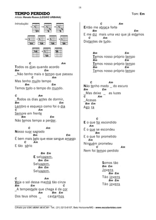 18

TEMPO PERDIDO                                                                                                      Tom: Em
Artista: Renato Russo (LEGIÃO URBANA)

Introdução:                                                                             C                Am
                   X         VII               IX
                                                                        Então me abraça forte
                                                                                  Bm                                Em
                                                                        E me diz mais uma vez que já estamos
         VII            V           III             II
                                                                             C              Am
                                                                        Distantes de tudo:

                             II
                                                                                  Bm                          Em
                                                                                  Temos nosso próprio tempo
                                                                                  Bm                          Em
               C                                         Am                       Temos nosso próprio tempo
Todos os dias quando acordo                                                       Bm                          Em
Bm                                 Em                                             Temos nosso próprio tempo
    Não tenho mais o tempo que passou
                   C                      Am
Mas tenho muito tempo                                                         C                  Am
         Bm                               Em
                                                                        Não tenho medo                do escuro
Temos todo o tempo do mundo.                                            Bm                  Em
                                                                            Mas deixe            as luzes
C                           Am                                          C              Am
    Todos os dias antes de dormir,                                          Acesas
Bm                                                  Em                   Bm Em
Lembro e esqueço como foi o dia                                         Ago ra
C                           Am
Sempre em frente
      Bm                                  Em
                                                                                   C
Não temos tempo a perder.
                                                                        E o que foi escondido
                                                                              Am
               C                   Am
                                                                        É o que se escondeu
Nosso suor sagrado                                                                 Bm
                       Bm                                     Em
                                                                        E o que foi prometido
É bem mais belo que esse sangue amargo                                       Em
        C              Am
                                                                        Ninguém prometeu
E tão sério                                                                        C                      Am
                                                                        Nem foi tempo perdido
                             Bm Em
                       E selvagem,
                            Bm Em
                       Selvagem,                                                            Somos tão
                            Bm Em                                                           Bm Em
                       Selvagem,                                                            Jovens
                                                                                                 Bm Em
C                                  Am
                                                                                            Tão jovens
                                                                                                 Bm Em
Veja o sol dessa manhã tão cinza
Bm                 Em                                    C
                                                                                            Tão jovens
_A tempestade que chega é da cor
                            Am            Bm Em
Dos teus olhos _                     castanhos

________________________________
Cifrado por EDUARDO ARAÚJO - Tel.: (31) 3213-6107, Belo Horizonte/MG - www.escolaviolao.com
 