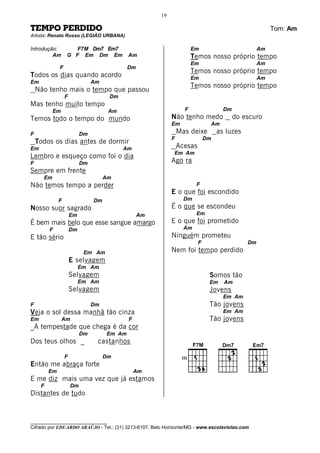 19

TEMPO PERDIDO                                                                                          Tom: Am
Artista: Renato Russo (LEGIÃO URBANA)

Introdução:          F7M Dm7 Em7                                       Em                         Am
         Am       G F Em Dm Em               Am                        Temos nosso próprio tempo
                                                                       Em                         Am
              F                              Dm
                                                                       Temos nosso próprio tempo
Todos os dias quando acordo                                            Em                         Am
Em                              Am
                                                                       Temos nosso próprio tempo
    Não tenho mais o tempo que passou
                  F                   Dm
Mas tenho muito tempo
           Em                         Am                          F                 Dm
Temos todo o tempo do mundo                                 Não tenho medo               do escuro
                                                            Em                Am
F                          Dm                                   Mas deixe         as luzes
                                                            F                Dm
    Todos os dias antes de dormir
Em                                         Am                   Acesas
                                                            Em Am
Lembro e esqueço como foi o dia
F                          Dm                               Ago ra
Sempre em frente
      Em                             Am
Não temos tempo a perder                                                F
                                                            E o que foi escondido
              F                 Dm                                Dm
Nosso suor sagrado                                          É o que se escondeu
                      Em                          Am                    Em
É bem mais belo que esse sangue amargo                      E o que foi prometido
         F            Dm                                          Am
E tão sério                                                 Ninguém prometeu
                                                                         F                   Dm
                            Em Am                           Nem foi tempo perdido
                      E selvagem
                           Em Am
                      Selvagem                                                Somos tão
                           Em Am                                              Em    Am
                      Selvagem                                                Jovens
                                                                                    Em Am
F                               Dm                                            Tão jovens
Veja o sol dessa manhã tão cinza                                                    Em Am
Em              Am                           F                                Tão jovens
_A tempestade que chega é da cor
                           Dm        Em Am
Dos teus olhos _                 castanhos

                  F                  Dm                          III
Então me abraça forte
         Em                                      Am
E me diz mais uma vez que já estamos
     F                Dm
Distantes de tudo



________________________________
Cifrado por EDUARDO ARAÚJO - Tel.: (31) 3213-6107, Belo Horizonte/MG - www.escolaviolao.com
 