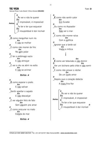 21

TE VER                                                                                             Tom: D
Samuel Rosa / Lelo Zaneli / Chico Amaral (SKANK)

          D                                                D
          _Te ver e não te querer                          _É como não sentir calor
          Em                                                        Em
          _É improvável, é impossível                               Em Cuiabá
Refrão
          D                                                D
          _Te ter e ter que esquecer                       _Ou como no Arpoador
          Em                                                        Em
          _É insuportável é dor incrível                            Não ver o mar
                                                           D
D                                                          _É como não morrer raiva
_É como mergulhar num rio                                                  Em
          Em                                                        Com a política
         E não se molhar                                   D
D                                                          _Ignorar que a tarde vai
_É como não morrer de frio                                            Em
              Em                                                    Vadia e mítica
         No gelo polar
D
_É ter o estômago vazio
          Em                                               D                             Em
         E não almoçar                                     _É como ver televisão e não dormir
D                                                          D                                  Em
_É ver o céu se abrir no estio                             _Ver um bichano pelo chão e não sorrir
          Em                                               D
         E não se animar                                   _É como não provar o néctar
                                                                           Em
               Refrão À                                             De um lindo amor
                                                           D
D                                                          _Depois que o coração detecta
                                                                     Em
_É como esperar o prato
          Em                                                        A mais fina flor
         E não salivar
D
_Sentir apertar o sapato                                             D
          Em                                                         _Te ver e não te querer
         E não descalçar                                             Em
D                                                                    _É improvável, é impossível
                                                           Refrão
_É ver alguém feliz de fato                                          D
               Em                                                    _Te ter e ter que esquecer
         Sem alguém pra amar                                         Em                               D
D                                                                    _É insuportável é dor incrível
_É como procurar no mato
          Em
         Estrela do mar

               Refrão À




________________________________
Cifrado por EDUARDO ARAÚJO - Tel.: (31) 3213-6107, Belo Horizonte/MG - www.escolaviolao.com
 