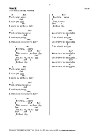 23

VOCÊ                                                                                          Tom: C
Artista: PARALAMAS DO SUCESSO

   C              Dm7                                      C            Dm7
Você é algo assim                                          _Sou feliz, agora
              Em7                                          C
É tudo pra mim                                             _Não, não vá
                 Dm7                                       Dm7         C
É como eu sonhava, baby                                    _Embora não

   C                      Dm7                                                      Dm7
Você é mais do que sei                                     Vou morrer de saudades
                    Em7                                                        C
É mais que pensei                                          Não, não vá embora
                          Dm7                                                      Dm7
É mais que eu esperava, baby                               Vou morrer de saudades
                                                                               C
       C               Dm7                                 Não, não vá embora
       _Sou feliz,        agora
       C                   Dm7        Em7                                          Dm7
       _Não, não vá          embora não                    Vou morrer de saudades
       Dm7                         Em7                                             C
       _Nã, nã, nã, nã, nã, não                            Vou morrer de saudades...
       Dm7          Em7      G                                                     Dm7
       _Embora não.                                        Vou morrer de saudades
                                                                                   C
   C              Dm7                                      Vou morrer de saudades...
Você é algo assim
              Em7
É tudo pra mim
                 Dm7
É como eu sonhava, baby

   C                      Dm7
Você é mais do que sei
                    Em7
É mais que pensei
                          Dm7
É mais que eu esperava, baby

       C               Dm7
       _Sou feliz,        agora
       C                   Dm7        Em7
       _Não, não vá          embora não
       Dm7                         Em7
       _Nã, nã, nã, nã, nã, não
       Dm7          Em7      G
       _Embora não.




________________________________
Cifrado por EDUARDO ARAÚJO - Tel.: (31) 3213-6107, Belo Horizonte/MG - www.escolaviolao.com
 