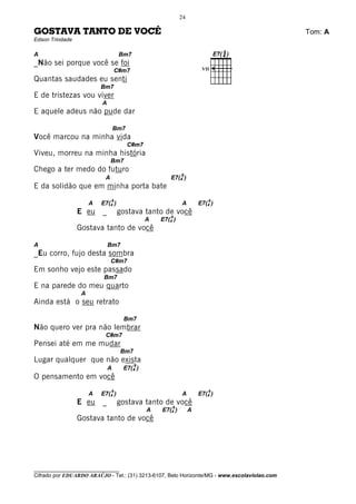 24

GOSTAVA TANTO DE VOCÊ                                                                         Tom: A
Edson Trindade

A                                  Bm7
_Não sei porque você se foi
                                  C#m7                                VII

Quantas saudades eu senti
                          Bm7
E de tristezas vou viver
                          A
E aquele adeus não pude dar

                                  Bm7
Você marcou na minha vida
                                        C#m7
Viveu, morreu na minha história
                               Bm7
Chego a ter medo do futuro
                                                            9
                           A                           E7(4 )
E da solidão que em minha porta bate
                               9                                         9
                      A   E7(4 )                            A        E7(4 )
                 E eu     _        gostava tanto de você
                                                       9
                                               A   E7(4 )
                 Gostava tanto de você

A                             Bm7
_Eu corro, fujo desta sombra
                               C#m7
Em sonho vejo este passado
                           Bm7
E na parede do meu quarto
                  A
Ainda está o seu retrato

                                    Bm7
Não quero ver pra não lembrar
                           C#m7
Pensei até em me mudar
                                   Bm7
Lugar qualquer que não exista
                                         9
                              A     E7(4 )
O pensamento em você
                               9                                         9
                      A   E7(4 )                            A        E7(4 )
                 E eu     _        gostava tanto de você
                                                       9
                                               A   E7(4 )        A
                 Gostava tanto de você




________________________________
Cifrado por EDUARDO ARAÚJO - Tel.: (31) 3213-6107, Belo Horizonte/MG - www.escolaviolao.com
 