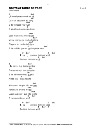 25

GOSTAVA TANTO DE VOCÊ                                                                         Tom: C
Edson Trindade

C                              Dm7
_Não sei porque você se foi
                                Em7
Quantas saudades eu senti
                         Dm7
E de tristezas vou viver
                         C
E aquele adeus não pude dar

                              Dm7
Você marcou na minha vida
                                    Em7
Viveu, morreu na minha história
                              Dm7
Chego a ter medo do futuro
                          C                       Dm7
E da solidão que em minha porta bate

                   C    Dm7                            C     Dm7
                 E eu    _     gostava tanto de você
                                          C    Dm7
                 Gostava tanto de você

C                            Dm7
_Eu corro, fujo desta sombra
                              Em7
Em sonho vejo este passado
                         Dm7
E na parede do meu quarto
                  C
Ainda está o seu retrato

                                    Dm7
Não quero ver pra não lembrar
                          Em7
Pensei até em me mudar
                                   Dm7
Lugar qualquer que não exista
                          C        Dm7
O pensamento em você

                   C    Dm7                            C     Dm7
                 E eu    _     gostava tanto de você
                                          C    Dm7     C
                 Gostava tanto de você




________________________________
Cifrado por EDUARDO ARAÚJO - Tel.: (31) 3213-6107, Belo Horizonte/MG - www.escolaviolao.com
 