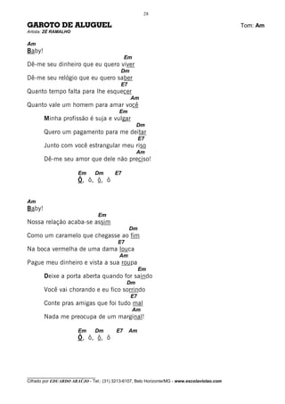 28

GAROTO DE ALUGUEL                                                                             Tom: Am
Artista: ZÉ RAMALHO

Am
Baby!
                                              Em
Dê-me seu dinheiro que eu quero viver
                                           Dm
Dê-me seu relógio que eu quero saber
                                           E7
Quanto tempo falta para lhe esquecer
                                                Am
Quanto vale um homem para amar você
                                           Em
        Minha profissão é suja e vulgar
                                                    Dm
        Quero um pagamento para me deitar
                                                     E7
        Junto com você estrangular meu riso
                                                    Am
        Dê-me seu amor que dele não preciso!

                       Em      Dm        E7
                       Ô, ô, ô, ô


Am
Baby!
                                   Em
Nossa relação acaba-se assim
                                                Dm
Como um caramelo que chegasse ao fim
                                          E7
Na boca vermelha de uma dama louca
                                           Am
Pague meu dinheiro e vista a sua roupa
                                                     Em
        Deixe a porta aberta quando for saindo
                                               Dm
        Você vai chorando e eu fico sorrindo
                                                E7
        Conte pras amigas que foi tudo mal
                                                   Am
        Nada me preocupa de um marginal!

                       Em      Dm        E7     Am
                       Ô, ô, ô, ô




________________________________
Cifrado por EDUARDO ARAÚJO - Tel.: (31) 3213-6107, Belo Horizonte/MG - www.escolaviolao.com
 