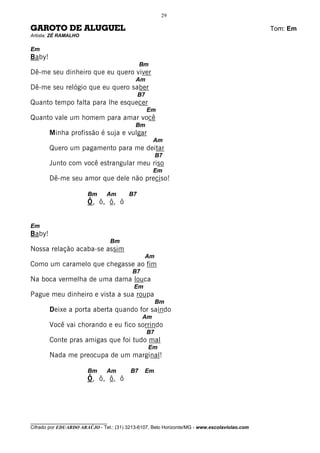 29

GAROTO DE ALUGUEL                                                                             Tom: Em
Artista: ZÉ RAMALHO

Em
Baby!
                                              Bm
Dê-me seu dinheiro que eu quero viver
                                           Am
Dê-me seu relógio que eu quero saber
                                              B7
Quanto tempo falta para lhe esquecer
                                                   Em
Quanto vale um homem para amar você
                                           Bm
        Minha profissão é suja e vulgar
                                                    Am
        Quero um pagamento para me deitar
                                                        B7
        Junto com você estrangular meu riso
                                                    Em
        Dê-me seu amor que dele não preciso!

                       Bm      Am        B7
                       Ô, ô, ô, ô


Em
Baby!
                                   Bm
Nossa relação acaba-se assim
                                                Am
Como um caramelo que chegasse ao fim
                                          B7
Na boca vermelha de uma dama louca
                                           Em
Pague meu dinheiro e vista a sua roupa
                                                        Bm
        Deixe a porta aberta quando for saindo
                                               Am
        Você vai chorando e eu fico sorrindo
                                                   B7
        Conte pras amigas que foi tudo mal
                                                   Em
        Nada me preocupa de um marginal!

                       Bm      Am        B7     Em
                       Ô, ô, ô, ô




________________________________
Cifrado por EDUARDO ARAÚJO - Tel.: (31) 3213-6107, Belo Horizonte/MG - www.escolaviolao.com
 