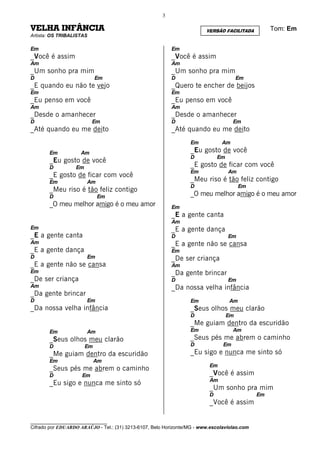 3

VELHA INFÂNCIA                                                           VERSÃO FACILITADA         Tom: Em
Artista: OS TRIBALISTAS

Em                                                         Em
_Você é assim                                              _Você é assim
Am                                                         Am
_Um sonho pra mim                                          _Um sonho pra mim
D                            Em                            D                            Em
_E quando eu não te vejo                                   _Quero te encher de beijos
Em                                                         Em
_Eu penso em você                                          _Eu penso em você
Am                                                         Am
_Desde o amanhecer                                         _Desde o amanhecer
D                         Em                               D                         Em
_Até quando eu me deito                                    _Até quando eu me deito
                                                                  Em           Am
       Em            Am                                           _Eu gosto de você
                                                                  D           Em
       _Eu gosto de você
       D           Em                                             _E gosto de ficar com você
                                                                  Em               Am
       _E gosto de ficar com você
       Em               Am                                        _Meu riso é tão feliz contigo
                                                                  D                     Em
       _Meu riso é tão feliz contigo
       D                     Em                                   _O meu melhor amigo é o meu amor
       _O meu melhor amigo é o meu amor                    Em
                                                           _E a gente canta
                                                           Am
Em                                                         _E a gente dança
_E a gente canta                                           D                       Em
Am                                                         _E a gente não se cansa
_E a gente dança                                           Em
D                       Em                                 _De ser criança
_E a gente não se cansa                                    Am
Em                                                         _Da gente brincar
_De ser criança                                            D                       Em
Am                                                         _Da nossa velha infância
_Da gente brincar
D                       Em                                        Em               Am
_Da nossa velha infância                                          _Seus olhos meu clarão
                                                                  D                Em
                                                                  _Me guiam dentro da escuridão
       Em               Am                                        Em                 Am
       _Seus olhos meu clarão                                     _Seus pés me abrem o caminho
       D                Em                                        D             Em
       _Me guiam dentro da escuridão                              _Eu sigo e nunca me sinto só
       Em                    Am
                                                                          Em
       _Seus pés me abrem o caminho
       D             Em                                                   _Você é assim
                                                                          Am
       _Eu sigo e nunca me sinto só
                                                                          _Um sonho pra mim
                                                                          D                   Em
                                                                          _Você é assim

________________________________
Cifrado por EDUARDO ARAÚJO - Tel.: (31) 3213-6107, Belo Horizonte/MG - www.escolaviolao.com
 