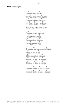 31

Gitá (continuação)

                                         G               D
                                   Eu sou a dona de casa
                                             G                    D
                                   Nos “peg-pagues” do mundo
                                         G                       D
                                   Eu sou a mão do carrasco
                                         C       G                   D
                                   Sou raso, largo, profundo

                                   (Gitá, Gitá, Gitá, Gitá, Gitá)

                                         G                    D
                                   Eu sou a mosca da sopa
                                         G               D
                                   E o dente do tubarão
                                     G                   D
                                   E sou os olhos do cego
                                             C           D
                                   E a cegueira da visão

                                                 G                       D
                                   É, mas eu sou o amargo da língua
                                     G                   D
                                   A mãe, o pai, o avô
                                     G                               D
                                   O filho que ainda não veio
                                     C               G               D
                                   O início, o fim, e o meio
                                     C               G               D
                                   O início, o fim, e o meio

                                                 C           G           D
                                   Eu sou o início, o fim, e o meio
                                                 C           G           D
                                   Eu sou o início, o fim, e o meio




________________________________
Cifrado por EDUARDO ARAÚJO - Tel.: (31) 3213-6107, Belo Horizonte/MG - www.escolaviolao.com
 