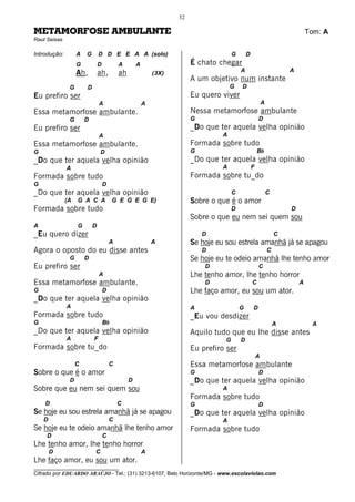 32

METAMORFOSE AMBULANTE                                                                                                         Tom: A
Raul Seixas

Introdução:        A   G       D D E E A A (solo)                                     G       D
                   G           D           A        A                   É chato chegar
                   Ah,         ah,         ah               (3X)                          A                           A
                                                                        A um objetivo num instante
               G       D                                                             G    D
Eu prefiro ser                                                          Eu quero viver
                               A                        A                                                 A
Essa metamorfose ambulante.                                             Nessa metamorfose ambulante
               G       D                                                G                             D
Eu prefiro ser                                                          _Do que ter aquela velha opinião
                               A                                                 A
Essa metamorfose ambulante.                                             Formada sobre tudo
G                              D                                        G                             Bb
_Do que ter aquela velha opinião                                        _Do que ter aquela velha opinião
              A                                                                  A                F
Formada sobre tudo                                                      Formada sobre tu_do
G                                  D
_Do que ter aquela velha opinião                                                      C                       C
              (A   G A C A              G E G E G E)                    Sobre o que é o amor
Formada sobre tudo                                                                    D                               D
                                                                        Sobre o que eu nem sei quem sou
A                  G       D
_Eu quero dizer                                                             D                                     C
                                       A                    A           Se hoje eu sou estrela amanhã já se apagou
Agora o oposto do eu disse antes                                            D                                 C
               G       D                                                Se hoje eu te odeio amanhã lhe tenho amor
Eu prefiro ser                                                              D                         C
                               A                                        Lhe tenho amor, lhe tenho horror
Essa metamorfose ambulante.                                                 D                     C                       A
G                                  D                                    Lhe faço amor, eu sou um ator.
_Do que ter aquela velha opinião
              A                                                         A                 G       D
Formada sobre tudo                                                      _Eu vou desdizer
G                                  Bb                                                                             A            A
_Do que ter aquela velha opinião                                        Aquilo tudo que eu lhe disse antes
              A            F                                                      G       D
Formada sobre tu_do                                                     Eu prefiro ser
                                                                                                      A
                   C                   C                                Essa metamorfose ambulante
Sobre o que é o amor                                                    G                             D
               D                                D                       _Do que ter aquela velha opinião
Sobre que eu nem sei quem sou                                                    A
                                                                        Formada sobre tudo
    D                                      C                            G                             D
Se hoje eu sou estrela amanhã já se apagou                              _Do que ter aquela velha opinião
    D                                  C                                         A
Se hoje eu te odeio amanhã lhe tenho amor                               Formada sobre tudo
     D                             C
Lhe tenho amor, lhe tenho horror
        D                  C                            A
Lhe faço amor, eu sou um ator.
________________________________
Cifrado por EDUARDO ARAÚJO - Tel.: (31) 3213-6107, Belo Horizonte/MG - www.escolaviolao.com
 