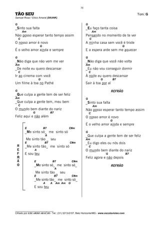 34

TÃO SEU                                                                                            Tom: G
Samuel Rosa / Chico Amaral (SKANK)

G                                                          G
_Sinto sua falta                                           _Eu faço tanta coisa
        Am                                                         Am
Não posso esperar tanto tempo assim                        Pensando no momento de te ver
    C                                                          C
O nosso amor é novo                                        A minha casa sem você é triste
                     G                                                                   G
É o velho amor ainda e sempre                              E a espera arde sem me aquecer

G                                                          G
_Não diga que não vem me ver                               _Não diga que você não volta
Am                                                         Am
_De noite eu quero descansar                               _Eu não vou conseguir dormir
    C                                                          C
Ir ao cinema com você                                      À noite eu quero descansar
                    G                                                   G           B7
Um filme à toa no Pathé                                    Sair à toa por aí

G                                                                               REFRÃO
_Que culpa a gente tem de ser feliz
Am                                                         G
_Que culpa a gente tem, meu bem                            _Sinto sua falta
    C                                                              Am
O mundo bem diante do nariz                                Não posso esperar tanto tempo assim
              G               B7                               C
Feliz aqui e não além                                      O nosso amor é novo
                                                                                G
                                                           É o velho amor ainda e sempre
         E               B7                 C#m
         _Me sinto só_ me sinto só                         G
                          A                                _Que culpa a gente tem de ser feliz
         Me sinto tão _ seu                                Am
         E               B7                  C#m           _Eu digo eles ou nós dois
 R       _Me sinto tão_ me sinto só                            C
 E              A                                          O mundo bem diante do nariz
 F       E sou teu                                                          G                 B7
 R                                                         Feliz agora e não depois
 Ã             E                  B7            C#m
 O             _Me sinto só_ me sinto só_                                       REFRÃO
                                   A
                  Me sinto tão _ seu
               E                   B7           C#m
               _Me sinto tão_ me sinto só_
                         A    A    Am Am    G
               E sou teu




________________________________
Cifrado por EDUARDO ARAÚJO - Tel.: (31) 3213-6107, Belo Horizonte/MG - www.escolaviolao.com
 