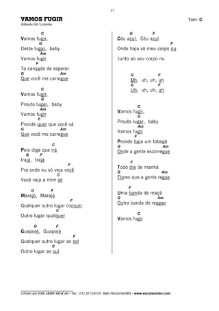 37

VAMOS FUGIR                                                                                       Tom: C
Gilberto Gil / Liminha

                 C                                                G             F
Vamos fugir,                                               Céu azul, Céu azul
                G                                                                             F
Deste lugar, baby                                          Onde haja só meu corpo nu
                Am
Vamos fugir                                                Junto ao seu corpo nu
            F
To cansado de esperar
G                                Am                               G                 F
Que você me carregue                                              Uh, uh, uh, uh
                                                                  G                 F
                 C                                                Uh, uh, uh, uh
Vamos fugir,
                 G
Prouto lugar, baby                                                        C
                Am
                                                           Vamos fugir,
Vamos fugir                                                               G
             F
                                                           Prouto lugar, baby
Pronde quer que você vá                                                   Am
G                                Am
                                                           Vamos fugir
Que você me carregue                                                  F
                                                           Pronde haja um tobogã
                         C                                 G                            Am
Pois diga que irá                                          Onde a gente escorregue
    G           F
Irajá, Irajá                                                      F
                                      F
                                                           Todo dia de manhã
Pra onde eu só veja você                                   G                            Am
                             C
                                                           Flores que a gente regue
Você veja a mim só
                                                                 F
        G            F
                                                           Uma banda de maçã
Marajó, Marajó                                             G                        Am
                                      F
                                                           Outra banda de reggae
Qualquer outro lugar comum
                             C
                                                                          C
Outro lugar qualquer
                                                           Vamos fugir
         G                   F
Guaporé, Guaporé
                                          F
Qualquer outro lugar ao sol
                         C
Outro lugar ao sul




________________________________
Cifrado por EDUARDO ARAÚJO - Tel.: (31) 3213-6107, Belo Horizonte/MG - www.escolaviolao.com
 