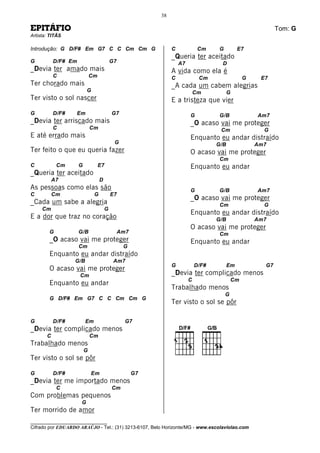 38

EPITÁFIO                                                                                                    Tom: G
Artista: TITÃS

Introdução: G D/F# Em G7 C C Cm Cm G                           C             Cm     G         E7
                                                               _Queria ter aceitado
G          D/F# Em                        G7                       A7                D
_Devia ter amado mais                                          A vida como ela é
           C                 Cm                                C             Cm                  G    E7
Ter chorado mais                                               _A cada um cabem alegrias
                          G                                                 Cm           G
Ter visto o sol nascer                                         E a tristeza que vier
G          D/F#    Em                     G7                            G           G/B              Am7
_Devia ter arriscado mais                                               _O acaso vai me proteger
           C                 Cm                                                     Cm                 G
E até errado mais                                                       Enquanto eu andar distraído
                                           G                                       G/B               Am7
Ter feito o que eu queria fazer                                         O acaso vai me proteger
                                                                                    Cm
C           Cm       G            E7                                    Enquanto eu andar
_Queria ter aceitado
           A7                     D
As pessoas como elas são                                                G           G/B              Am7
C          Cm                 G           E7
                                                                        _O acaso vai me proteger
_Cada um sabe a alegria                                                             Cm                 G
     Cm                               G
                                                                        Enquanto eu andar distraído
E a dor que traz no coração                                                        G/B               Am7
                                                                        O acaso vai me proteger
        G            G/B                       Am7                                  Cm
        _O acaso vai me proteger                                        Enquanto eu andar
                     Cm                         G
        Enquanto eu andar distraído
                  G/B                      Am7
                                                               G            D/F#         Em            G7
        O acaso vai me proteger
                     Cm                                        _Devia ter complicado menos
                                                                        C                   Cm
        Enquanto eu andar
                                                               Trabalhado menos
                                                                                        G
        G D/F# Em G7 C C Cm Cm G
                                                               Ter visto o sol se pôr

G          D/F#          Em                      G7
_Devia ter complicado menos
       C                     Cm
Trabalhado menos
                         G
Ter visto o sol se pôr

G          D/F#              Em                      G7
_Devia ter me importado menos
            C                             Cm
Com problemas pequenos
                      G
Ter morrido de amor
________________________________
Cifrado por EDUARDO ARAÚJO - Tel.: (31) 3213-6107, Belo Horizonte/MG - www.escolaviolao.com
 