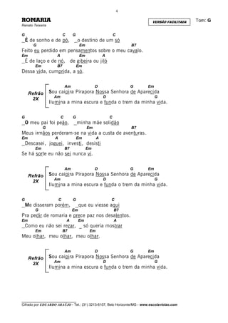 4

ROMARIA                                                                       VERSÃO FACILITADA   Tom: G
Renato Teixeira

G                           C       G                           C
    É de sonho e de pó,                 o destino de um só
       G                                 Em                             B7
Feito eu perdido em pensamentos sobre o meu cavalo.
Em                   A                   Em             A
    É de laço e de nó, de gibeira ou jiló
        Em           B7                 Em
Dessa vida, cumprida, a só.

                             Am                    D                    G    Em
     Refrão       Sou caipira Pirapora Nossa Senhora de Aparecida
                    Am                                  D                         G
      2X
                  Ilumina a mina escura e funda o trem da minha vida.

G                        C          G                       C
    O meu pai foi peão,                 minha mãe solidão
             G                                Em                        B7
Meus irmãos perderam-se na vida a custa de aventuras.
Em                  A                   Em          A
    Descasei, joguei, investi, desisti
        Em                   B7               Em
Se há sorte eu não sei nunca vi.

                             Am                    D                    G    Em
     Refrão       Sou caipira Pirapora Nossa Senhora de Aparecida
                    Am                                  D                         G
      2X
                  Ilumina a mina escura e funda o trem da minha vida.

G                       C           G                       C
    Me disseram porém,                   que eu viesse aqui
        G                           Em                          B7
Pra pedir de romaria e prece paz nos desalentos.
Em                              A        Em                     A
    Como eu não sei rezar, _ só queria mostrar
        Em                  B7                 Em
Meu olhar, meu olhar, meu olhar.

                             Am                    D                    G    Em
     Refrão       Sou caipira Pirapora Nossa Senhora de Aparecida
                    Am                                  D                         G
      2X
                  Ilumina a mina escura e funda o trem da minha vida.




________________________________
Cifrado por EDUARDO ARAÚJO - Tel.: (31) 3213-6107, Belo Horizonte/MG - www.escolaviolao.com
 