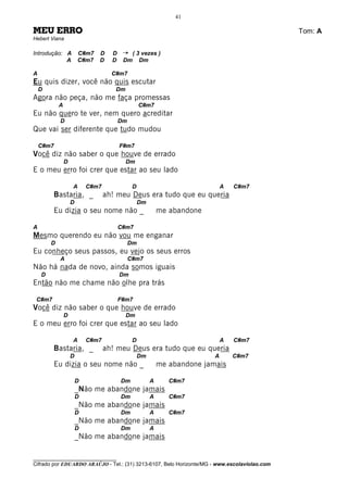 41

MEU ERRO                                                                                      Tom: A
Hebert Viana

Introdução: A           C#m7   D     D    ¡    ( 3 vezes )
            A           C#m7   D     D    Dm      Dm

A                                    C#m7
Eu quis dizer, você não quis escutar
    D                                 Dm
Agora não peça, não me faça promessas
            A                                      C#m7
Eu não quero te ver, nem quero acreditar
            D                            Dm
Que vai ser diferente que tudo mudou

    C#m7                                 F#m7
Você diz não saber o que houve de errado
                D                          Dm
E o meu erro foi crer que estar ao seu lado

                    A       C#m7               D                               A   C#m7
        Bastaria, _                ah! meu Deus era tudo que eu queria
                    D                              Dm
        Eu dizia o seu nome não _                           me abandone

A                                        C#m7
Mesmo querendo eu não vou me enganar
        D                                     Dm
Eu conheço seus passos, eu vejo os seus erros
            A                                 C#m7
Não há nada de novo, ainda somos iguais
    D                                    Dm
Então não me chame não olhe pra trás

 C#m7                                    F#m7
Você diz não saber o que houve de errado
                D                          Dm
E o meu erro foi crer que estar ao seu lado

                    A       C#m7               D                               A   C#m7
        Bastaria, _                ah! meu Deus era tudo que eu queria
                    D                              Dm                      A       C#m7
        Eu dizia o seu nome não _                           me abandone jamais

                        D                Dm             A      C#m7
                        _Não me abandone jamais
                        D                Dm             A      C#m7
                        _Não me abandone jamais
                        D                Dm             A      C#m7
                        _Não me abandone jamais
                        D                Dm             A
                        _Não me abandone jamais

________________________________
Cifrado por EDUARDO ARAÚJO - Tel.: (31) 3213-6107, Belo Horizonte/MG - www.escolaviolao.com
 