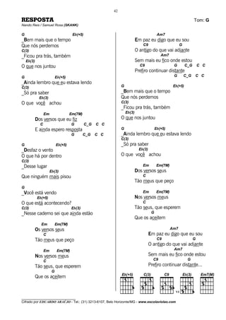 42

RESPOSTA                                                                                                             Tom: G
Nando Reis / Samuel Rosa (SKANK)

G                                     Eb(+5)                                                Am7
_Bem mais que o tempo                                                       Em paz eu digo que eu sou
Que nós perdemos                                                                C9                         G
C(3)                                                                        O antigo do que vai adiante
_Ficou pra trás, também                                                                       Am7
    Eb(3)                                                                   Sem mais eu fico onde estou
O que nos juntou                                                              C9                      G        C_G       C C
                                                                            Prefiro continuar distante
G                           Eb(+5)                                                                    G        C_G   C C
_Ainda lembro que eu estava lendo
C(3)                                                            G                                     Eb(+5)
_Só pra saber                                                   _Bem mais que o tempo
              Eb(3)                                             Que nós perdemos
O que você achou                                                C(3)
                                                                _Ficou pra trás, também
                  Em                 Em(7M)                         Eb(3)
            Dos versos que eu fiz                               O que nos juntou
              C                       G        C_G   C C
            E ainda espero resposta                             G                          Eb(+5)
                                      G       C_G    C C        _Ainda lembro que eu estava lendo
                                                                C(3)
G                           Eb(+5)                              _Só pra saber
_Desfaz o vento                                                               Eb(3)
O que há por dentro                                             O que você achou
C(3)
_Desse lugar                                                                    Em          Em(7M)
                       Eb(3)                                                Dos versos seus
Que ninguém mais pisou                                                          C
                                                                            Tão meus que peço
G
_Você está vendo                                                                Em          Em(7M)
             Eb(+5)                                                         Nos versos meus
O que está acontecendo?                                                         C
C(3)                                  Eb(3)                                 Tão seus, que esperem
_Nesse caderno sei que ainda estão                                                     G
                                                                            Que os aceitem
               Em           Em(7M)
            Os versos seus                                                                           Am7
                  C                                                                   Em paz eu digo que eu sou
            Tão meus que peço                                                               C9                       G
                                                                                      O antigo do que vai adiante
                  Em         Em(7M)                                                                   Am7
            Nos versos meus                                                           Sem mais eu fico onde estou
                  C                                                                     C9                      G
            Tão seus, que esperem                                                     Prefiro continuar distante...
                        G
            Que os aceitem

                                                                                                       VI

________________________________
Cifrado por EDUARDO ARAÚJO - Tel.: (31) 3213-6107, Belo Horizonte/MG - www.escolaviolao.com
 