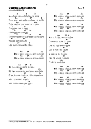 44

O XOTE DAS MENINAS                                                                            Tom: G
Artista: MARISA MONTE

              G               D           G                                 Am         B7       Em
Mandakaru quando fulorá na seca                                   Ela só quer só pensa em namorar
         Dm                        G7               C                       Am         B7       Em
E um sinal que a chuva chega no sertão                            Ela só quer só pensa em namorar
           Cm                             Bm
Toda menina que enjoa da boneca                                             Am         B7       Em
    E7                   A7                                       Ela só quer só pensa em namorar
É sinal de que o amor                                                       Am         B7       Em
         D7              G         G7                             Ela só quer só pensa em namorar
Já chegou no coração
              C                   Cm           Bm                      Am         D7 G
Meia comprida não quer mais sapato baixo                     Mas o doutor nem examina
   E7                   A7                                                            B7
Vestido bem cintado                                          Chamando o pai do lado
              D7                  G                                                   Em
Não quer mais vestir gibão                                   Lhe diz logo em surdina
                                                                                 B7
                                                             Que o mal é da idade
                   Am         B7                Em                               Em
         Ela só quer só pensa em namorar                     E que pra tal menina
                   Am         B7                Em                               B7
         Ela só quer só pensa em namorar                     Não há um só remédio
                                                                            Em
                                                             Em toda medicina
                  Am         D7       G
De manhã cedo já ta pintada                                                 Am         B7       Em
                   B7                          Em                 Ela só quer só pensa em namorar
Só vive suspirando sonhando acordada                                        Am         B7       Em
                         B7                    Em                 Ela só quer só pensa em namorar
O pai leva ao doutor a filha adoentada
                         B7                                                 Am         B7       Em
Não come nem estuda                                               Ela só quer só pensa em namorar
                                  Em                                        Am         B7       Em
Não dorme nem quer nada                                           Ela só quer só pensa em namorar




________________________________
Cifrado por EDUARDO ARAÚJO - Tel.: (31) 3213-6107, Belo Horizonte/MG - www.escolaviolao.com
 