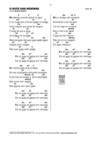 45

O XOTE DAS MENINAS                                                                            Tom: C
Artista: MARISA MONTE

              C               F          C                              Dm             G7 C
Mandakaru quando fulorá na seca                              Mas o doutor nem examina
           Gm                       C7             F                                   E7
E um sinal que a chuva chega no sertão                       Chamando o pai do lado
           Fm                            Em                                            Am
Toda menina que enjoa da boneca                              Lhe diz logo em surdina
    A7                    D7                                                      Bm7(-5)
É sinal de que o amor                                        Que o mal é da idade
         G7               C         C7                         E7                 Am
Já chegou no coração                                         E que pra tal menina
              F                   Fm          Em                                  Bm7(-5)
Meia comprida não quer mais sapato baixo                     Não há um só remédio
   A7                   D7                                      E7           Am
Vestido bem cintado                                          Em toda medicina
              G7                    C
Não quer mais vestir gibão                                                   Dm         E7      Am
                                                                     Ela só quer só pensa em namorar
                   Dm          E7                  Am                        Dm         E7      Am
         Ela só quer só pensa em namorar                             Ela só quer só pensa em namorar
                   Dm          E7                  Am
         Ela só quer só pensa em namorar                                     Dm         E7      Am
                                                                     Ela só quer só pensa em namorar
                  Dm         G7      C                                       Dm         E7      Am
De manhã cedo já ta pintada                                          Ela só quer só pensa em namorar
                   E7                         Am
Só vive suspirando sonhando acordada
                        Bm7(-5) E7            Am
O pai leva ao doutor a filha adoentada
                        Bm7(-5)
Não come nem estuda
      E7                          Am
Não dorme nem quer nada

                   Dm          E7                  Am
         Ela só quer só pensa em namorar
                   Dm          E7                  Am
         Ela só quer só pensa em namorar

                   Dm          E7                  Am
         Ela só quer só pensa em namorar
                   Dm          E7                  Am
         Ela só quer só pensa em namorar




________________________________
Cifrado por EDUARDO ARAÚJO - Tel.: (31) 3213-6107, Belo Horizonte/MG - www.escolaviolao.com
 
