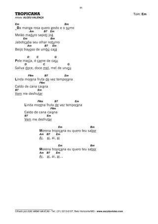 46

TROPICANA                                                                                     Tom: Em
Artista: ALCEU VALENÇA

Em                                                 Bm
_Da manga rosa quero gosto e o sumo
                Am            B7    Em
Melão maduro sapoti joá
      Em                            Bm
Jaboticaba seu olhar noturno
            Am                B7     Em
Beijo travoso de umbú cajá

            D        C                   G
Pele macia, é carne de caju
        D                  C                        G
Saliva doce, doce mel, mel de uruçu

            F#m               B7                   Em
Linda morena fruta de vez temporana
                         F#m
Caldo de cana caiana
B7                   Em
Vem me desfrutar

                     F#m                 B7             Em
       Linda morena fruta de vez temporana
                                    F#m
       Caldo de cana caiana
       B7                      Em
       Vem me desfrutar

                                              Em                  Bm
                         Morena tropicana eu quero teu sabor
                         Am    B7         Em
                         Ai, ai, ai, ai

                                              Em                  Bm
                         Morena tropicana eu quero teu sabor
                         Am    B7         Em
                         Ai, ai, ai, ai...




________________________________
Cifrado por EDUARDO ARAÚJO - Tel.: (31) 3213-6107, Belo Horizonte/MG - www.escolaviolao.com
 