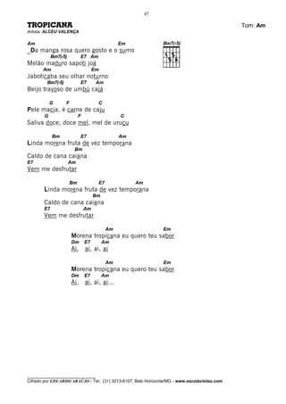 47

TROPICANA                                                                                     Tom: Am
Artista: ALCEU VALENÇA

Am                                              Em
_Da manga rosa quero gosto e o sumo
            Bm7(-5)         E7 Am
Melão maduro sapoti joá
       Am                            Em
Jaboticaba seu olhar noturno
         Bm7(-5)            E7        Am
Beijo travoso de umbú cajá

            G      F                  C
Pele macia, é carne de caju
        G                   F                   C
Saliva doce, doce mel, mel de uruçu

            Bm              E7                  Am
Linda morena fruta de vez temporana
                        Bm
Caldo de cana caiana
E7                    Am
Vem me desfrutar

                       Bm             E7             Am
       Linda morena fruta de vez temporana
                                     Bm
       Caldo de cana caiana
       E7                       Am
       Vem me desfrutar

                                           Am                  Em
                       Morena tropicana eu quero teu sabor
                       Dm       E7        Am
                       Ai, ai, ai, ai

                                           Am                  Em
                       Morena tropicana eu quero teu sabor
                       Dm       E7        Am
                       Ai, ai, ai, ai...




________________________________
Cifrado por EDUARDO ARAÚJO - Tel.: (31) 3213-6107, Belo Horizonte/MG - www.escolaviolao.com
 