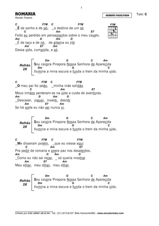 5

ROMARIA                                                                    VERSÃO FACILITADA   Tom: C
Renato Teixeira

C                        F7M   C                      F7M
    É de sonho e de pó,            o destino de um só
        C                           Am                         E7
Feito eu perdido em pensamentos sobre o meu cavalo.
Am                   D              Am            D
    É de laço e de nó, de gibeira ou jiló
        Am           E7            Am
Dessa vida, cumprida, a só.

                          Dm                  G                C         Am
     Refrão       Sou caipira Pirapora Nossa Senhora de Aparecida
                    Dm                            G                           C
      2X
                  Ilumina a mina escura e funda o trem da minha vida.

C                       F7M    C                      F7M
    O meu pai foi peão,            minha mãe solidão
             C                           Am                     E7
Meus irmãos perderam-se na vida a custa de aventuras.
Am                  D              Am         D
    Descasei, joguei, investi, desisti
        Am                E7            Am
Se há sorte eu não sei nunca vi.

                          Dm                  G                C         Am
     Refrão       Sou caipira Pirapora Nossa Senhora de Aparecida
                    Dm                            G                           C
      2X
                  Ilumina a mina escura e funda o trem da minha vida.

C                       F7M    C                      F7M
    Me disseram porém,              que eu viesse aqui
         C                     Am                      E7
Pra pedir de romaria e prece paz nos desalentos.
Am                         D       Am                  D
    Como eu não sei rezar, _ só queria mostrar
        Am                E7             Am
Meu olhar, meu olhar, meu olhar.

                          Dm                  G                C         Am
     Refrão       Sou caipira Pirapora Nossa Senhora de Aparecida
                    Dm                            G                           C
      2X
                  Ilumina a mina escura e funda o trem da minha vida.




________________________________
Cifrado por EDUARDO ARAÚJO - Tel.: (31) 3213-6107, Belo Horizonte/MG - www.escolaviolao.com
 