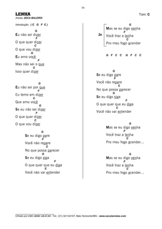 50

LENHA                                                                                                    Tom: C
Artista: ZECA BALEIRO

Introdução: ( C G F C )                                                                              G
                                                                          Mas se eu digo venha
                  G                                                                          F
Eu não sei dizer                                                    2x    Você traz a lenha
                  F                                                                              C
O que quer dizer                                                          Pro meu fogo acender
                C
O que vou dizer
            G
                                                                          G F C C                G F C C
Eu amo você
                      F
Mas não sei o que
              C
Isso quer dizer                                                                 G
                                                                  Se eu digo pare
                                                                                 F
                      G                                           Você não repare
                                                                                         C
Eu não sei por que
                      F                                           No que possa parecer
                                                                                G
Eu temo em dizer
              C                                                   Se eu digo siga
                                                                                                 F
Que amo você
                      G                                           O que quer que eu diga
                                                                                     C
Se eu não sei dizer
                  F                                               Você não vai entender
O que quer dizer
                C
O que vou dizer                                                                                      G
                                                                          Mas se eu digo venha
                          G                                                                  F
       Se eu digo pare                                                    Você traz a lenha
                          F                                                                      C
       Você não repare                                                    Pro meu fogo acender...
                              C
       No que possa parecer
                          G                                                                          G
       Se eu digo siga                                                    Mas se eu digo venha
                                  F                                                          F
       O que quer que eu diga                                             Você traz a lenha
                              C                                                                  C
       Você não vai entender                                              Pro meu fogo acender...




________________________________
Cifrado por EDUARDO ARAÚJO - Tel.: (31) 3213-6107, Belo Horizonte/MG - www.escolaviolao.com
 