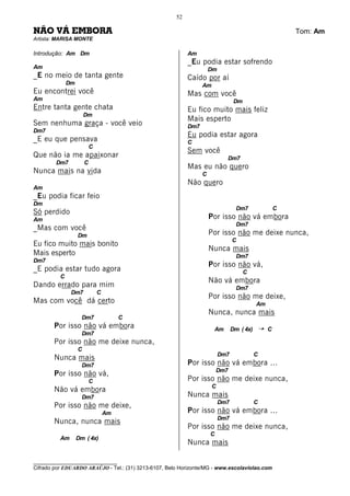 52

NÃO VÁ EMBORA                                                                                           Tom: Am
Artista: MARISA MONTE

Introdução: Am Dm                                          Am
                                                           _Eu podia estar sofrendo
Am                                                                   Dm
_E no meio de tanta gente                                  Caído por aí
              Dm                                                 Am
Eu encontrei você                                          Mas com você
Am                                                                               Dm
Entre tanta gente chata                                    Eu fico muito mais feliz
                       Dm
                                                           Mais esperto
Sem nenhuma graça - você veio                              Dm7
Dm7
                                                           Eu podia estar agora
_E eu que pensava                                          C
                           C
                                                           Sem você
Que não ia me apaixonar                                                     Dm7
        Dm7            C
                                                           Mas eu não quero
Nunca mais na vida                                               C
                                                           Não quero
Am
_Eu podia ficar feio
Dm
                                                                                  Dm7               C
Só perdido
Am                                                                   Por isso não vá embora
                                                                                  Dm7
_Mas com você
                   Dm                                                Por isso não me deixe nunca,
                                                                                C
Eu fico muito mais bonito
                                                                     Nunca mais
Mais esperto                                                                      Dm7
Dm7
                                                                     Por isso não vá,
_E podia estar tudo agora                                                             C
          C
                                                                     Não vá embora
Dando errado para mim                                                             Dm7
               Dm7             C
                                                                     Por isso não me deixe,
Mas com você dá certo                                                                      Am
                                                                     Nunca, nunca mais
                     Dm7                C
       Por isso não vá embora                                         Am        Dm ( 4x)   ¡    C
                     Dm7
       Por isso não me deixe nunca,
                   C
                                                                          Dm7              C
       Nunca mais
                     Dm7                                   Por isso não vá embora ...
                                                                         Dm7
       Por isso não vá,
                           C                               Por isso não me deixe nunca,
                                                                      C
       Não vá embora
                     Dm7                                   Nunca mais
                                                                          Dm7              C
       Por isso não me deixe,
                                   Am                      Por isso não vá embora ...
                                                                          Dm7
       Nunca, nunca mais
                                                           Por isso não me deixe nunca,
                                                                     C
          Am       Dm ( 4x)
                                                           Nunca mais

________________________________
Cifrado por EDUARDO ARAÚJO - Tel.: (31) 3213-6107, Belo Horizonte/MG - www.escolaviolao.com
 
