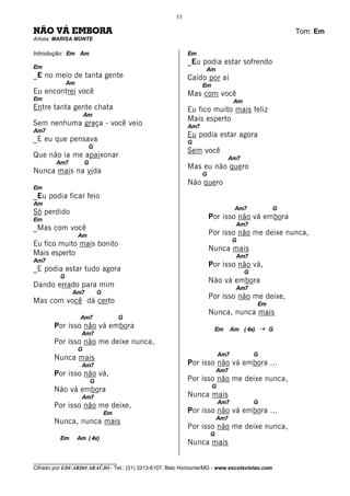 53

NÃO VÁ EMBORA                                                                                         Tom: Em
Artista: MARISA MONTE

Introdução: Em Am                                          Em
                                                           _Eu podia estar sofrendo
Em                                                               Am
_E no meio de tanta gente                                  Caído por aí
              Am                                                 Em
Eu encontrei você                                          Mas com você
Em                                                                               Am
Entre tanta gente chata                                    Eu fico muito mais feliz
                       Am
                                                           Mais esperto
Sem nenhuma graça - você veio                              Am7
Am7
                                                           Eu podia estar agora
_E eu que pensava                                          G
                        G
                                                           Sem você
Que não ia me apaixonar                                                     Am7
        Am7            G
                                                           Mas eu não quero
Nunca mais na vida                                               G
                                                           Não quero
Em
_Eu podia ficar feio
Am
                                                                                 Am7              G
Só perdido
Em                                                                   Por isso não vá embora
                                                                                 Am7
_Mas com você
                   Am                                                Por isso não me deixe nunca,
                                                                                G
Eu fico muito mais bonito
                                                                     Nunca mais
Mais esperto                                                                     Am7
Am7
                                                                     Por isso não vá,
_E podia estar tudo agora                                                             G
          G
                                                                     Não vá embora
Dando errado para mim                                                            Am7
               Am7             G
                                                                     Por isso não me deixe,
Mas com você dá certo                                                                      Em
                                                                     Nunca, nunca mais
                    Am7                 G
       Por isso não vá embora                                         Em        Am ( 4x)      ¡   G
                    Am7
       Por isso não me deixe nunca,
                   G
                                                                          Am7             G
       Nunca mais
                    Am7                                    Por isso não vá embora ...
                                                                         Am7
       Por isso não vá,
                           G                               Por isso não me deixe nunca,
                                                                      G
       Não vá embora
                    Am7                                    Nunca mais
                                                                          Am7             G
       Por isso não me deixe,
                                   Em                      Por isso não vá embora ...
                                                                         Am7
       Nunca, nunca mais
                                                           Por isso não me deixe nunca,
                                                                     G
          Em       Am ( 4x)
                                                           Nunca mais

________________________________
Cifrado por EDUARDO ARAÚJO - Tel.: (31) 3213-6107, Belo Horizonte/MG - www.escolaviolao.com
 