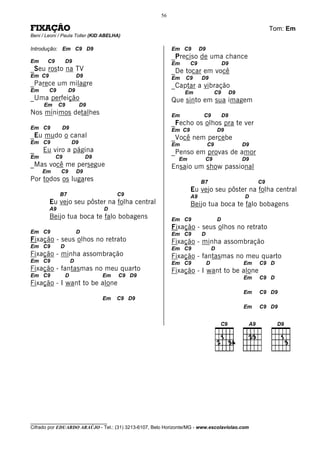56

FIXAÇÃO                                                                                                      Tom: Em
Beni / Leoni / Paula Toller (KID ABELHA)

Introdução: Em C9 D9                                       Em C9        D9
                                                           _Preciso de uma chance
Em     C9        D9                                        Em      C9                    D9
_Seu rosto na TV                                           _De tocar em você
Em C9                    D9                                Em   C9      D9
_Parece um milagre                                         _Captar a vibração
Em      C9        D9                                            Em                C9          D9
_Uma perfeição                                             Que sinto em sua imagem
     Em      C9           D9
Nos mínimos detalhes                                       Em            C9              D9
                                                           _Fecho os olhos pra te ver
Em C9         D9                                           Em C9                     D9
_Eu mudo o canal                                           _Você nem percebe
Em C9                D9                                    Em                C9                    D9
_    Eu viro a página                                      _Penso em provas de amor
Em          C9                D9                             Em          C9                        D9
_Mas você me persegue                                      Ensaio um show passional
     Em      C9          D9
Por todos os lugares                                                    B7                              C9
                                                                   Eu vejo seu pôster na folha central
             B7                         C9                         A9                              D
        Eu vejo seu pôster na folha central                        Beijo tua boca te falo bobagens
        A9                         D
        Beijo tua boca te falo bobagens                    Em C9                     D
                                                           Fixação - seus olhos no retrato
Em C9                    D                                 Em C9        D
Fixação - seus olhos no retrato                            Fixação - minha assombração
Em C9        D                                             Em C9                 D
Fixação - minha assombração                                Fixação - fantasmas no meu quarto
Em C9                D                                     Em C9             D                     Em   C9 D
Fixação - fantasmas no meu quarto                          Fixação - I want to be alone
Em C9            D                 Em   C9 D9                                                      Em   C9 D
Fixação - I want to be alone
                                                                                                   Em   C9 D9
                                   Em   C9 D9
                                                                                                   Em   C9 D9




________________________________
Cifrado por EDUARDO ARAÚJO - Tel.: (31) 3213-6107, Belo Horizonte/MG - www.escolaviolao.com
 