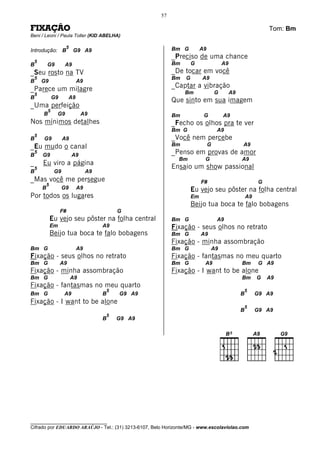 57

FIXAÇÃO                                                                                                         Tom: Bm
Beni / Leoni / Paula Toller (KID ABELHA)

                       5                                      Bm G          A9
Introdução: B              G9 A9
                                                              _Preciso de uma chance
    5                                                         Bm       G                 A9
B           G9        A9
_Seu rosto na TV                                              _De tocar em você
    5                                                         Bm   G        A9
B       G9                     A9
_Parece um milagre                                            _Captar a vibração
    5                                                              Bm                G        A9
B               G9        A9
                                                              Que sinto em sua imagem
_Uma perfeição
            5
        B         G9            A9                            Bm             G           A9
Nos mínimos detalhes                                          _Fecho os olhos pra te ver
                                                              Bm G                   A9
    5
B       G9            A9                                      _Você nem percebe
_Eu mudo o canal                                              Bm                 G                 A9
B
    5
        G9                 A9                                 _Penso em provas de amor
                                                                Bm           G                     A9
_       Eu viro a página
    5                                                         Ensaio um show passional
B                G9                 A9
_Mas você me persegue                                                       F#                              G
            5
        B             G9       A9                                      Eu vejo seu pôster na folha central
Por todos os lugares                                                   Em                              A9
                                                                       Beijo tua boca te falo bobagens
                     F#                          G
                Eu vejo seu pôster na folha central           Bm G                   A9
                Em                       A9                   Fixação - seus olhos no retrato
                Beijo tua boca te falo bobagens               Bm G          A9
                                                              Fixação - minha assombração
Bm G                           A9                             Bm G               A9
Fixação - seus olhos no retrato                               Fixação - fantasmas no meu quarto
Bm G                 A9                                       Bm G           A9                    Bm       G A9
Fixação - minha assombração                                   Fixação - I want to be alone
Bm G                       A9                                                                      Bm       G   A9
Fixação - fantasmas no meu quarto
                                             5                                                         5
Bm G                  A9                 B       G9 A9                                             B        G9 A9
Fixação - I want to be alone
                                                                                                       5
                                                                                                   B        G9 A9
                                             5
                                         B       G9 A9




________________________________
Cifrado por EDUARDO ARAÚJO - Tel.: (31) 3213-6107, Belo Horizonte/MG - www.escolaviolao.com
 