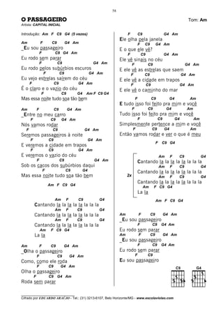 58

O PASSAGEIRO                                                                                                                         Tom: Am
Artista: CAPITAL INICIAL

Introdução: Am F C9 G4 (5 vezes)                                              F            C9                      G4 Am
                                                                         Ele olha pela janela
Am                 F        C9            G4 Am                                            F    C9        G4 Am
_Eu sou passageiro                                                       E o que ele vê?
                   F            C9 G4 Am                                      F                C9                  G4 Am
Eu rodo sem parar                                                        Ele vê sinais no céu
                   F             C9                        G4 Am                   F                C9                             G4 Am
Eu rodo pelos subúrbios escuros                                          E ele vê as estrelas que saem
                       F             C9                   G4 Am                   F             C9                                G4 Am
Eu vejo estrelas saírem do céu                                           E ele vê a cidade em trapos
       F                        C9               G4 Am                            F                 C9                            G4 Am
É o claro e o vazio do céu                                               E ele vê o caminho do mar
                   F                 C9         G4    Am F C9 G4
Mas essa noite tudo soa tão bem                                                        F                 C9             G4           Am
                                                                         E tudo isso foi feito pra mim e você
Am             F                C9        G4 Am                                    F                C9              G4              Am
_Entre no meu carro                                                      Tudo isso foi feito pra mim e você
       F                    C9       G4 Am                                                 F                  C9             G4          Am
Nós vamos rodar                                                          Simplesmente pertence a mim e você
   F                        C9                        G4 Am                        F                     C9        G4                Am
Seremos passageiros à noite                                              Então vamos rodar e ver o que é meu
       F                   C9                             G4 Am
                                                                                                          F    C9 G4
E veremos a cidade em trapos
       F                   C9                    G4 Am
E veremos o vazio do céu                                                                                      Am        F     C9              G4
               F                     C9                     G4 Am                          Cantando la la la la la la la la
Sob os cacos dos subúrbios daqui                                                                              Am        F     C9              G4
                       F                  C9         G4                                    Cantando la la la la la la la la
Mas essa noite tudo soa tão bem                                               2x                              Am        F     C9              G4
                                                                                           Cantando la la la la la la la la
                           Am F C9 G4
                                                                                                Am        F C9 G4
                                                                                           La la
                                Am        F      C9           G4                                          Am F C9 G4
           Cantando la la la la la la la la
                                Am        F     C9            G4
           Cantando la la la la la la la la                              Am                F         C9            G4 Am
                                Am        F     C9            G4         _Eu sou passageiro
           Cantando la la la la la la la la                                                F             C9    G4 Am
                   Am       F C9 G4                                      Eu rodo sem parar
           La la                                                         Am                F         C9            G4 Am
                                                                         _Eu sou passageiro
Am                 F        C9        G4 Am                                                F             C9    G4 Am
_Olha o passageiro                                                       Eu rodo sem parar
               F                 C9           G4 Am                                    F            C9
Como, como ele roda                                                      Eu sou passageiro
               F           C9        G4 Am
Olha o passageiro
           F               C9    G4 Am
Roda sem parar

________________________________
Cifrado por EDUARDO ARAÚJO - Tel.: (31) 3213-6107, Belo Horizonte/MG - www.escolaviolao.com
 