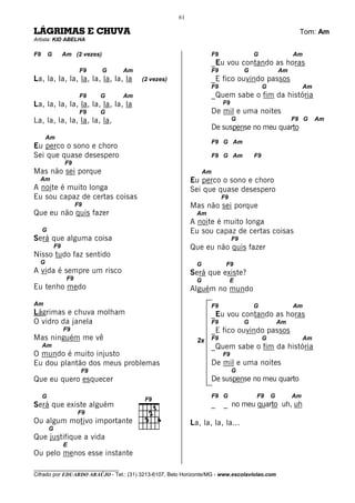 61

LÁGRIMAS E CHUVA                                                                                             Tom: Am
Artista: KID ABELHA

F9       G        Am (2 vezes)                                        F9                 G                 Am
                                                                      _Eu vou contando as horas
                         F9      G   Am                               F9             G                Am
La, la, la, la, la, la, la, la, la        (2 vezes)                   _E fico ouvindo passos
                                                                      F9                      G                 Am
                         F9   G      Am                               _Quem sabe o fim da história
La, la, la, la, la, la, la, la, la                                         F9
                         F9   G                                       De mil e uma noites
La, la, la, la, la, la, la,                                                     G                          F9 G      Am
                                                                      De suspense no meu quarto
      Am
                                                                      F9 G Am
Eu perco o sono e choro
Sei que quase desespero                                               F9 G Am            F9
                  F9
Mas não sei porque                                               Am
  Am                                                       Eu perco o sono e choro
A noite é muito longa                                      Sei que quase desespero
Eu sou capaz de certas coisas                                              F9
                        F9                                 Mas não sei porque
Que eu não quis fazer                                        Am
                                                           A noite é muito longa
     G                                                     Eu sou capaz de certas coisas
Será que alguma coisa                                                           F9
             F9                                            Que eu não quis fazer
Nisso tudo faz sentido
  G                                                          G              F9
A vida é sempre um risco                                   Será que existe?
                   F9                                        G                  E
Eu tenho medo                                              Alguém no mundo
Am                                                                    F9                 G                 Am
Lágrimas e chuva molham                                               _Eu vou contando as horas
O vidro da janela                                                     F9             G                Am
                  F9                                                  _E fico ouvindo passos
Mas ninguém me vê                                            2x       F9                      G                 Am
     Am                                                               _Quem sabe o fim da história
O mundo é muito injusto                                                    F9
Eu dou plantão dos meus problemas                                     De mil e uma noites
                         F9                                                     G
Que eu quero esquecer                                                 De suspense no meu quarto

     G                                                                F9 G               F9       G        Am
Será que existe alguém                                                _    _ no meu quarto uh, uh
                        F9
Ou algum motivo importante                                 La, la, la, la...
         G
Que justifique a vida
                  E
Ou pelo menos esse instante
________________________________
Cifrado por EDUARDO ARAÚJO - Tel.: (31) 3213-6107, Belo Horizonte/MG - www.escolaviolao.com
 